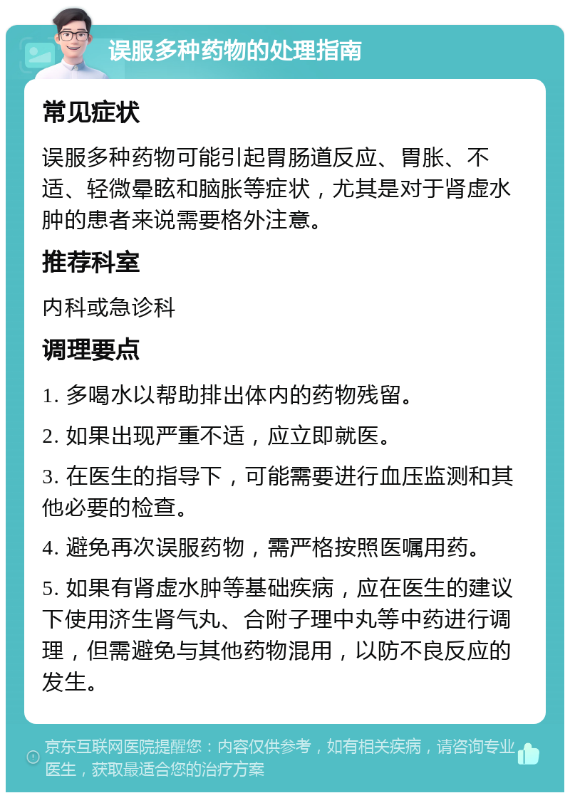 误服多种药物的处理指南 常见症状 误服多种药物可能引起胃肠道反应、胃胀、不适、轻微晕眩和脑胀等症状，尤其是对于肾虚水肿的患者来说需要格外注意。 推荐科室 内科或急诊科 调理要点 1. 多喝水以帮助排出体内的药物残留。 2. 如果出现严重不适，应立即就医。 3. 在医生的指导下，可能需要进行血压监测和其他必要的检查。 4. 避免再次误服药物，需严格按照医嘱用药。 5. 如果有肾虚水肿等基础疾病，应在医生的建议下使用济生肾气丸、合附子理中丸等中药进行调理，但需避免与其他药物混用，以防不良反应的发生。