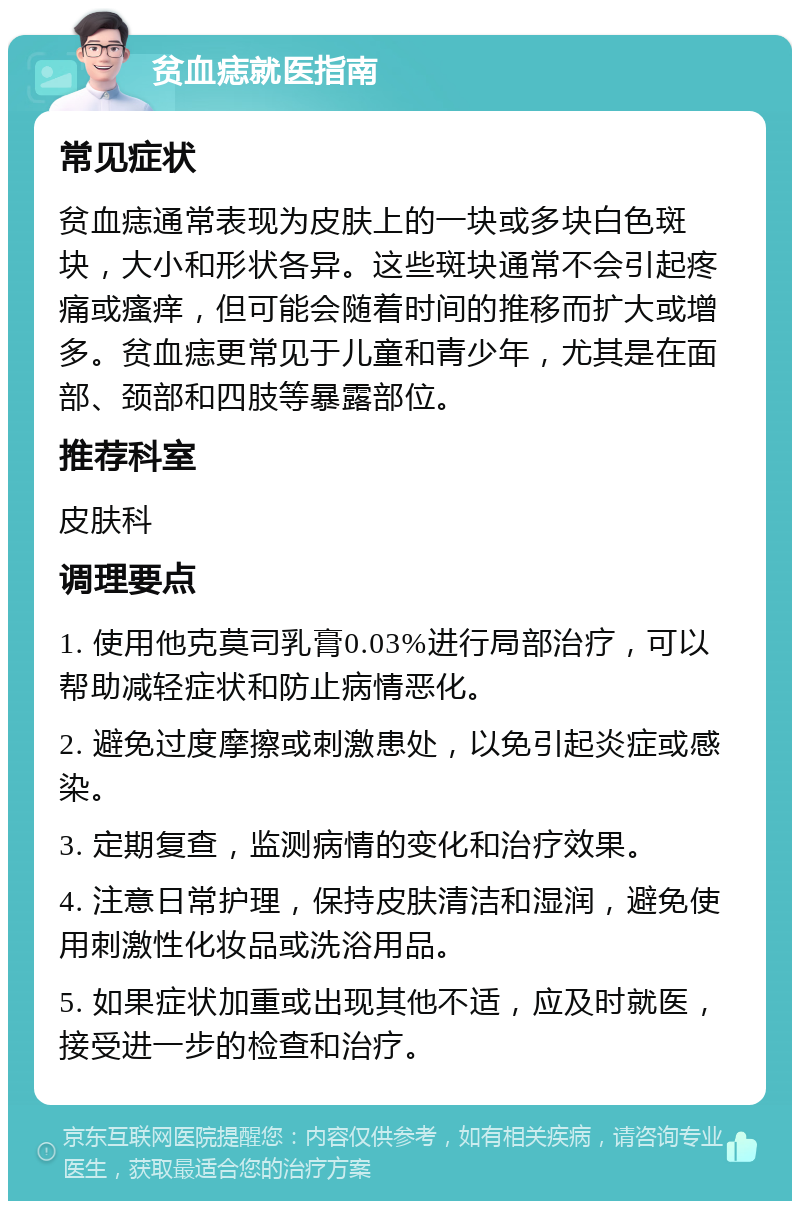 贫血痣就医指南 常见症状 贫血痣通常表现为皮肤上的一块或多块白色斑块，大小和形状各异。这些斑块通常不会引起疼痛或瘙痒，但可能会随着时间的推移而扩大或增多。贫血痣更常见于儿童和青少年，尤其是在面部、颈部和四肢等暴露部位。 推荐科室 皮肤科 调理要点 1. 使用他克莫司乳膏0.03%进行局部治疗，可以帮助减轻症状和防止病情恶化。 2. 避免过度摩擦或刺激患处，以免引起炎症或感染。 3. 定期复查，监测病情的变化和治疗效果。 4. 注意日常护理，保持皮肤清洁和湿润，避免使用刺激性化妆品或洗浴用品。 5. 如果症状加重或出现其他不适，应及时就医，接受进一步的检查和治疗。