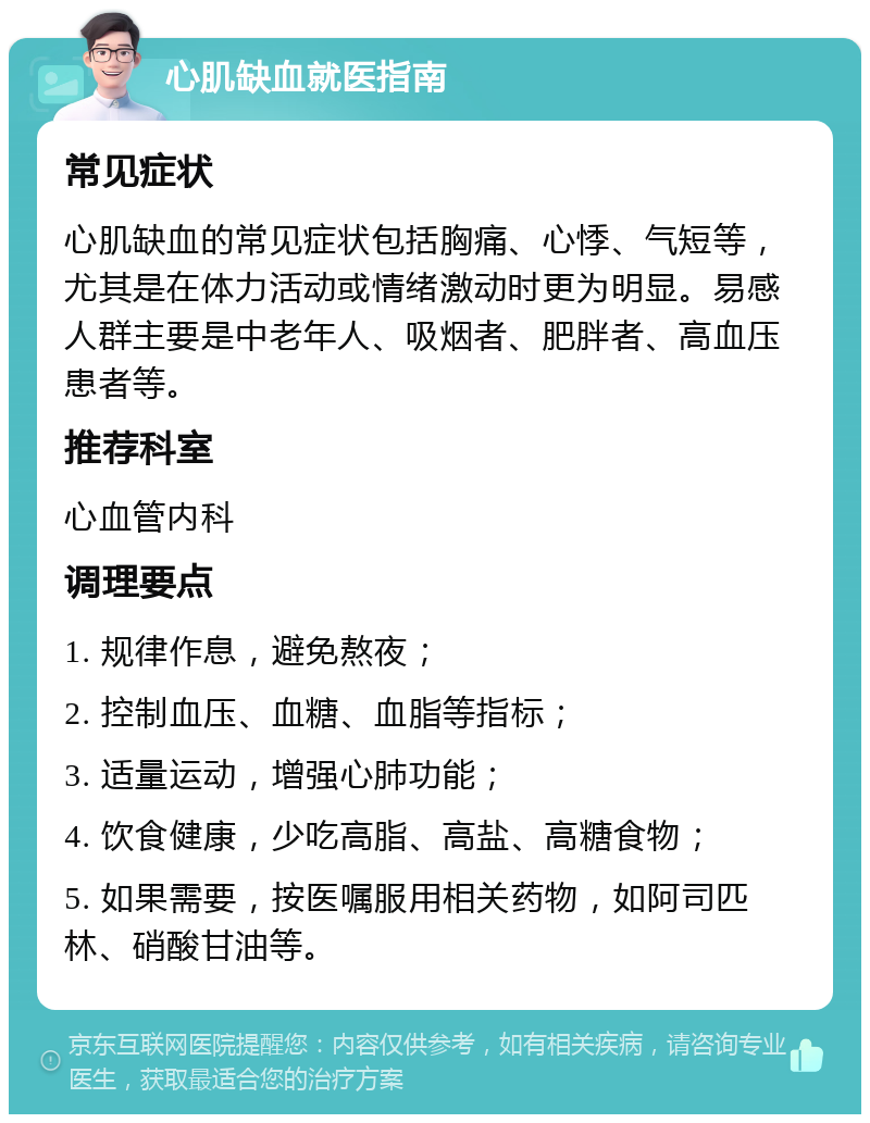 心肌缺血就医指南 常见症状 心肌缺血的常见症状包括胸痛、心悸、气短等，尤其是在体力活动或情绪激动时更为明显。易感人群主要是中老年人、吸烟者、肥胖者、高血压患者等。 推荐科室 心血管内科 调理要点 1. 规律作息，避免熬夜； 2. 控制血压、血糖、血脂等指标； 3. 适量运动，增强心肺功能； 4. 饮食健康，少吃高脂、高盐、高糖食物； 5. 如果需要，按医嘱服用相关药物，如阿司匹林、硝酸甘油等。