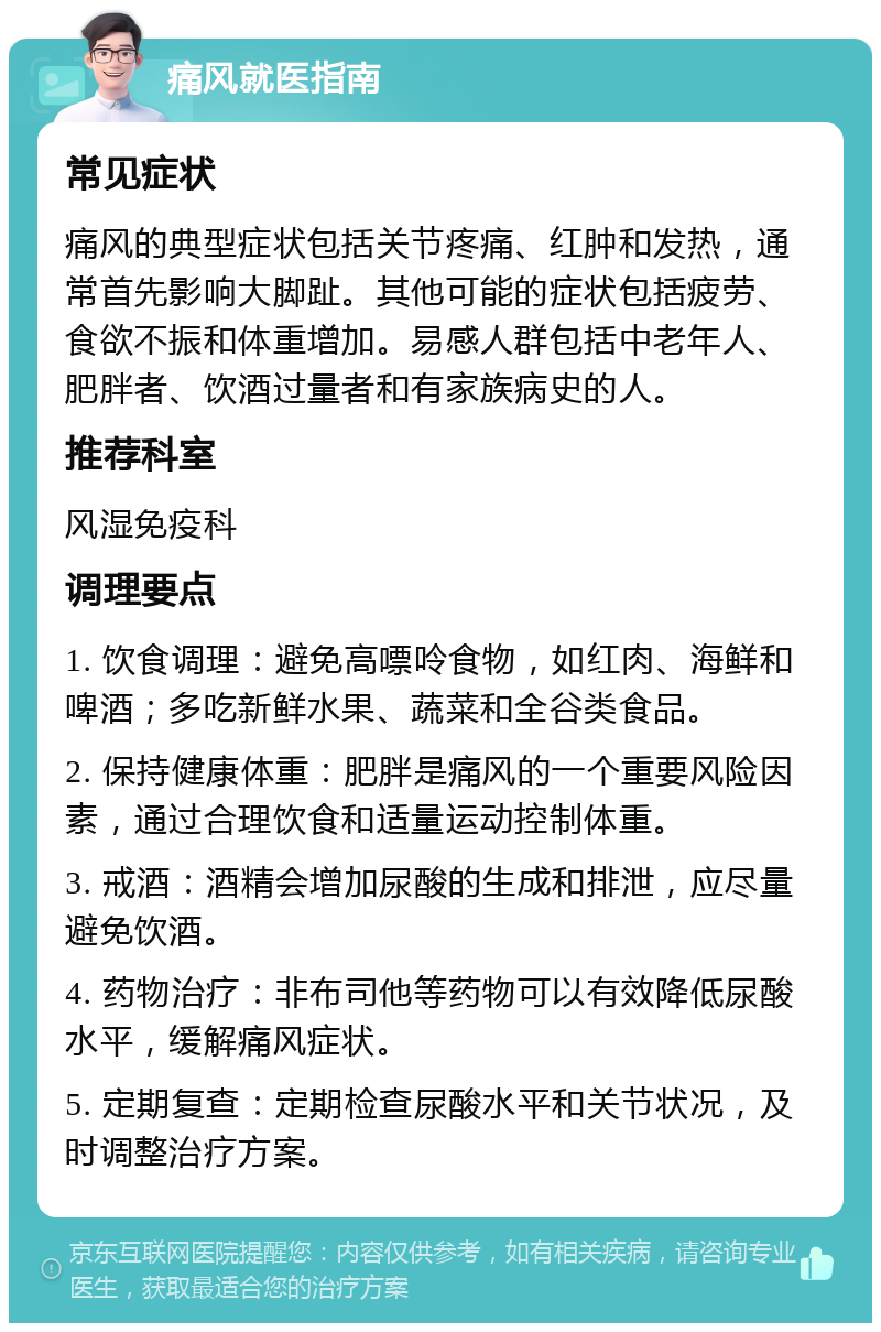 痛风就医指南 常见症状 痛风的典型症状包括关节疼痛、红肿和发热，通常首先影响大脚趾。其他可能的症状包括疲劳、食欲不振和体重增加。易感人群包括中老年人、肥胖者、饮酒过量者和有家族病史的人。 推荐科室 风湿免疫科 调理要点 1. 饮食调理：避免高嘌呤食物，如红肉、海鲜和啤酒；多吃新鲜水果、蔬菜和全谷类食品。 2. 保持健康体重：肥胖是痛风的一个重要风险因素，通过合理饮食和适量运动控制体重。 3. 戒酒：酒精会增加尿酸的生成和排泄，应尽量避免饮酒。 4. 药物治疗：非布司他等药物可以有效降低尿酸水平，缓解痛风症状。 5. 定期复查：定期检查尿酸水平和关节状况，及时调整治疗方案。