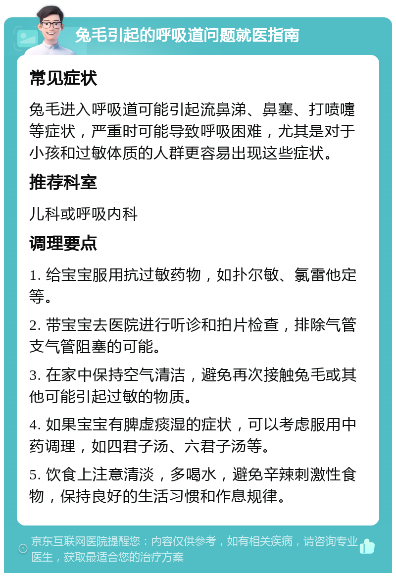 兔毛引起的呼吸道问题就医指南 常见症状 兔毛进入呼吸道可能引起流鼻涕、鼻塞、打喷嚏等症状，严重时可能导致呼吸困难，尤其是对于小孩和过敏体质的人群更容易出现这些症状。 推荐科室 儿科或呼吸内科 调理要点 1. 给宝宝服用抗过敏药物，如扑尔敏、氯雷他定等。 2. 带宝宝去医院进行听诊和拍片检查，排除气管支气管阻塞的可能。 3. 在家中保持空气清洁，避免再次接触兔毛或其他可能引起过敏的物质。 4. 如果宝宝有脾虚痰湿的症状，可以考虑服用中药调理，如四君子汤、六君子汤等。 5. 饮食上注意清淡，多喝水，避免辛辣刺激性食物，保持良好的生活习惯和作息规律。