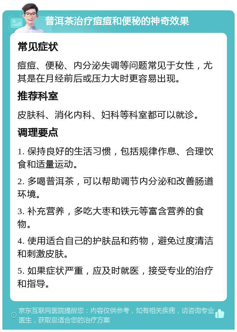 普洱茶治疗痘痘和便秘的神奇效果 常见症状 痘痘、便秘、内分泌失调等问题常见于女性，尤其是在月经前后或压力大时更容易出现。 推荐科室 皮肤科、消化内科、妇科等科室都可以就诊。 调理要点 1. 保持良好的生活习惯，包括规律作息、合理饮食和适量运动。 2. 多喝普洱茶，可以帮助调节内分泌和改善肠道环境。 3. 补充营养，多吃大枣和铁元等富含营养的食物。 4. 使用适合自己的护肤品和药物，避免过度清洁和刺激皮肤。 5. 如果症状严重，应及时就医，接受专业的治疗和指导。