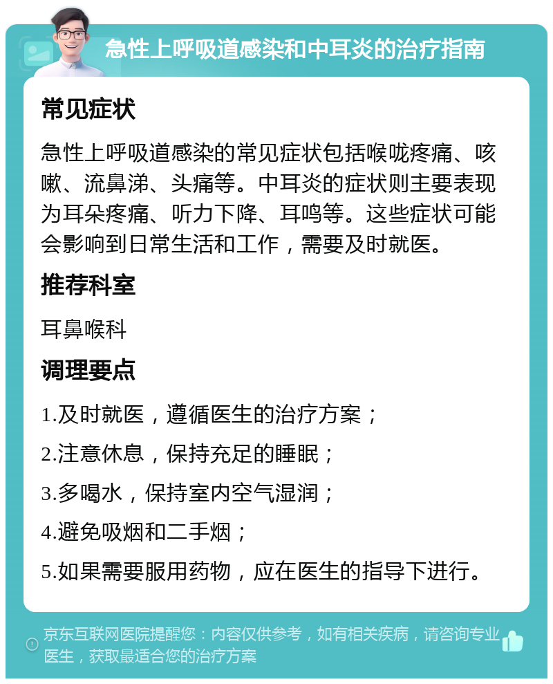 急性上呼吸道感染和中耳炎的治疗指南 常见症状 急性上呼吸道感染的常见症状包括喉咙疼痛、咳嗽、流鼻涕、头痛等。中耳炎的症状则主要表现为耳朵疼痛、听力下降、耳鸣等。这些症状可能会影响到日常生活和工作，需要及时就医。 推荐科室 耳鼻喉科 调理要点 1.及时就医，遵循医生的治疗方案； 2.注意休息，保持充足的睡眠； 3.多喝水，保持室内空气湿润； 4.避免吸烟和二手烟； 5.如果需要服用药物，应在医生的指导下进行。