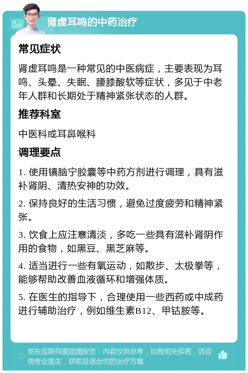 肾虚耳鸣的中药治疗 常见症状 肾虚耳鸣是一种常见的中医病症，主要表现为耳鸣、头晕、失眠、腰膝酸软等症状，多见于中老年人群和长期处于精神紧张状态的人群。 推荐科室 中医科或耳鼻喉科 调理要点 1. 使用镇脑宁胶囊等中药方剂进行调理，具有滋补肾阴、清热安神的功效。 2. 保持良好的生活习惯，避免过度疲劳和精神紧张。 3. 饮食上应注意清淡，多吃一些具有滋补肾阴作用的食物，如黑豆、黑芝麻等。 4. 适当进行一些有氧运动，如散步、太极拳等，能够帮助改善血液循环和增强体质。 5. 在医生的指导下，合理使用一些西药或中成药进行辅助治疗，例如维生素B12、甲钴胺等。