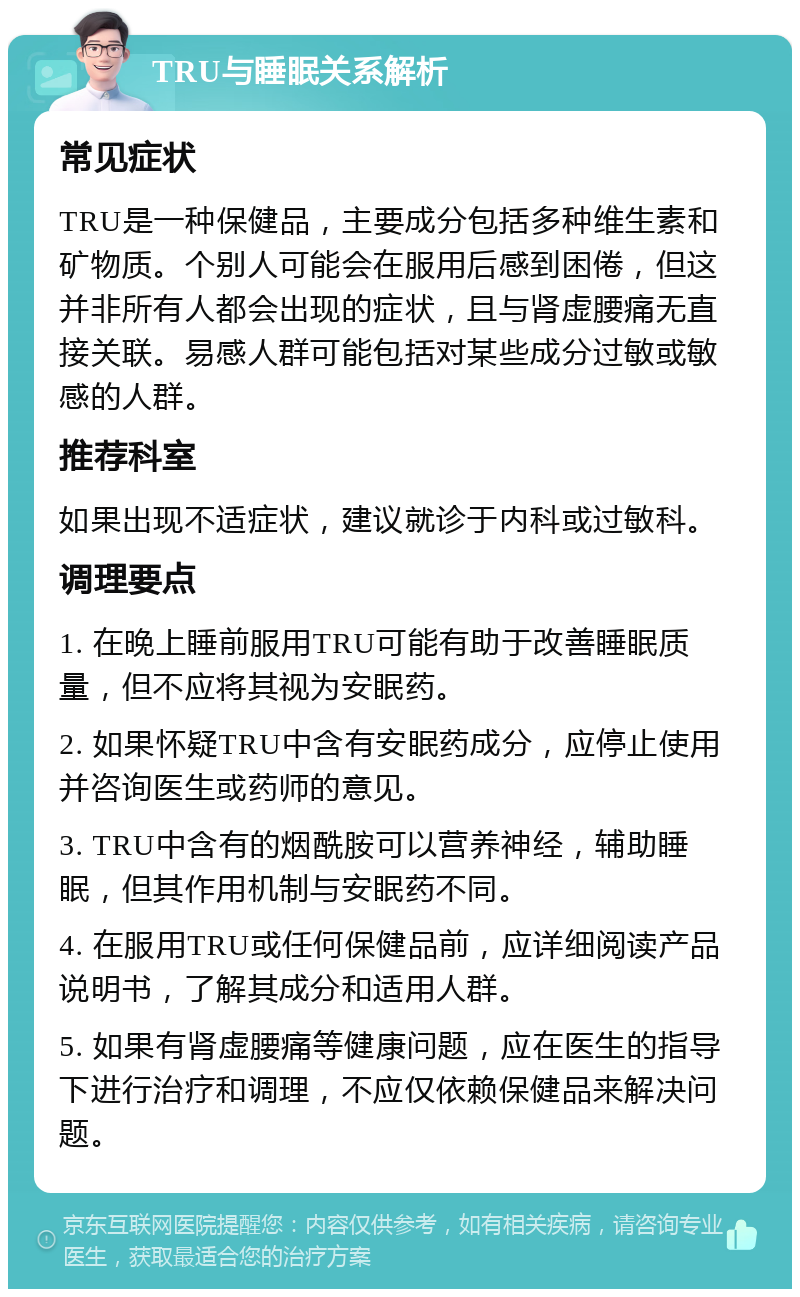 TRU与睡眠关系解析 常见症状 TRU是一种保健品，主要成分包括多种维生素和矿物质。个别人可能会在服用后感到困倦，但这并非所有人都会出现的症状，且与肾虚腰痛无直接关联。易感人群可能包括对某些成分过敏或敏感的人群。 推荐科室 如果出现不适症状，建议就诊于内科或过敏科。 调理要点 1. 在晚上睡前服用TRU可能有助于改善睡眠质量，但不应将其视为安眠药。 2. 如果怀疑TRU中含有安眠药成分，应停止使用并咨询医生或药师的意见。 3. TRU中含有的烟酰胺可以营养神经，辅助睡眠，但其作用机制与安眠药不同。 4. 在服用TRU或任何保健品前，应详细阅读产品说明书，了解其成分和适用人群。 5. 如果有肾虚腰痛等健康问题，应在医生的指导下进行治疗和调理，不应仅依赖保健品来解决问题。