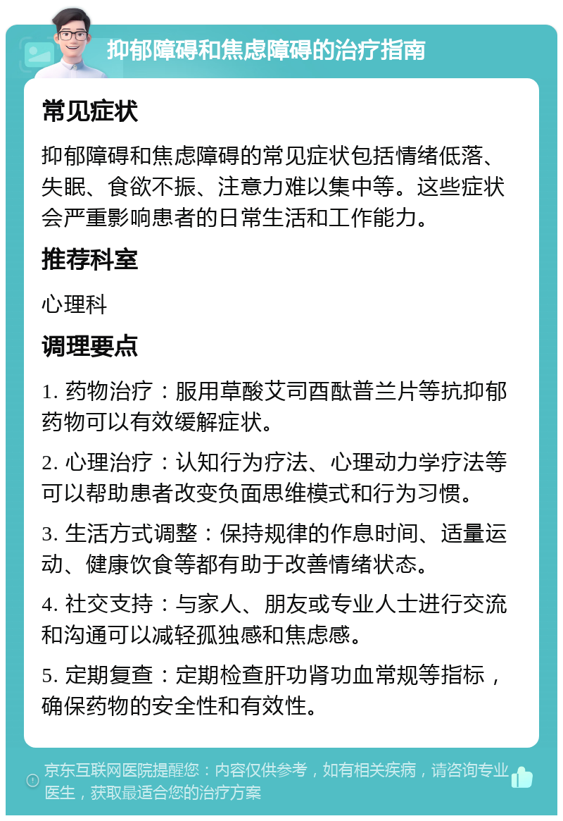 抑郁障碍和焦虑障碍的治疗指南 常见症状 抑郁障碍和焦虑障碍的常见症状包括情绪低落、失眠、食欲不振、注意力难以集中等。这些症状会严重影响患者的日常生活和工作能力。 推荐科室 心理科 调理要点 1. 药物治疗：服用草酸艾司酉酞普兰片等抗抑郁药物可以有效缓解症状。 2. 心理治疗：认知行为疗法、心理动力学疗法等可以帮助患者改变负面思维模式和行为习惯。 3. 生活方式调整：保持规律的作息时间、适量运动、健康饮食等都有助于改善情绪状态。 4. 社交支持：与家人、朋友或专业人士进行交流和沟通可以减轻孤独感和焦虑感。 5. 定期复查：定期检查肝功肾功血常规等指标，确保药物的安全性和有效性。