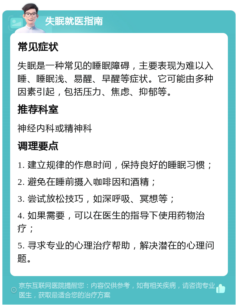 失眠就医指南 常见症状 失眠是一种常见的睡眠障碍，主要表现为难以入睡、睡眠浅、易醒、早醒等症状。它可能由多种因素引起，包括压力、焦虑、抑郁等。 推荐科室 神经内科或精神科 调理要点 1. 建立规律的作息时间，保持良好的睡眠习惯； 2. 避免在睡前摄入咖啡因和酒精； 3. 尝试放松技巧，如深呼吸、冥想等； 4. 如果需要，可以在医生的指导下使用药物治疗； 5. 寻求专业的心理治疗帮助，解决潜在的心理问题。