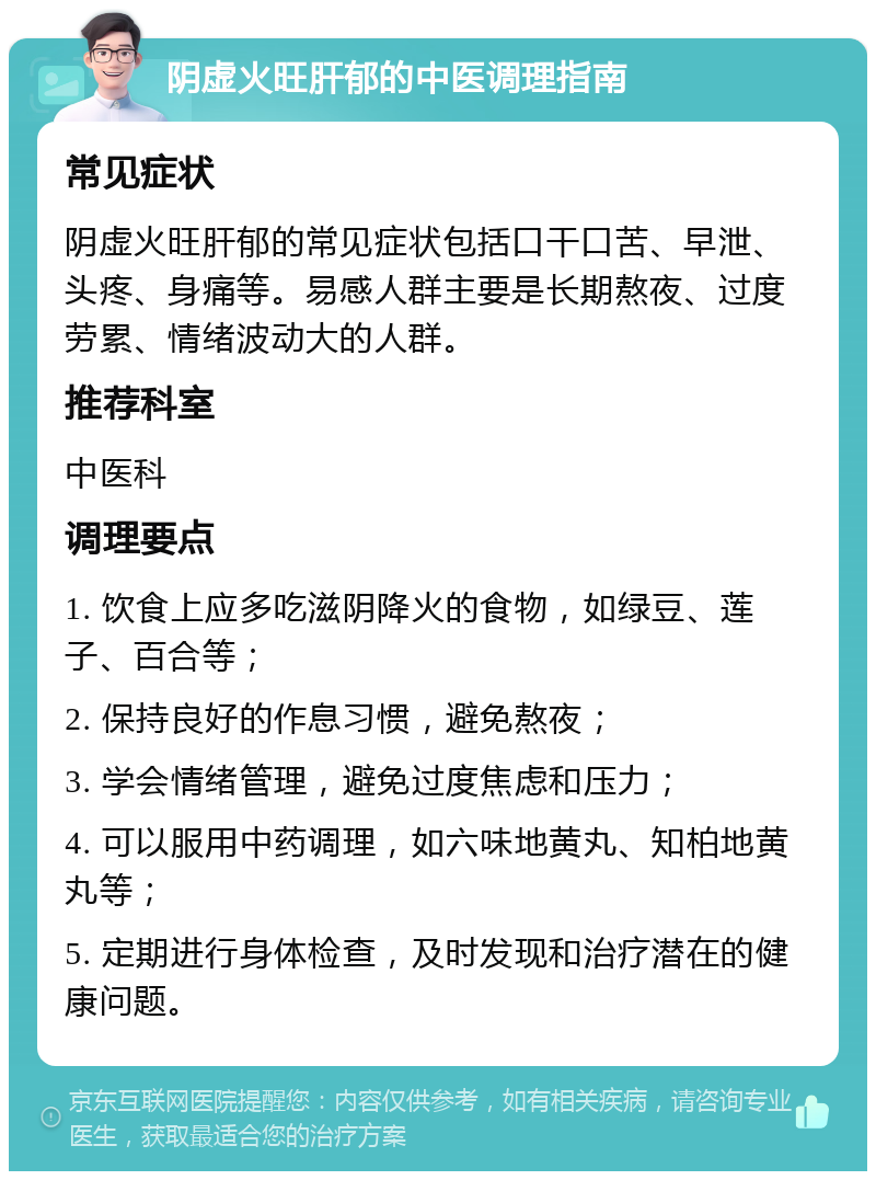 阴虚火旺肝郁的中医调理指南 常见症状 阴虚火旺肝郁的常见症状包括口干口苦、早泄、头疼、身痛等。易感人群主要是长期熬夜、过度劳累、情绪波动大的人群。 推荐科室 中医科 调理要点 1. 饮食上应多吃滋阴降火的食物，如绿豆、莲子、百合等； 2. 保持良好的作息习惯，避免熬夜； 3. 学会情绪管理，避免过度焦虑和压力； 4. 可以服用中药调理，如六味地黄丸、知柏地黄丸等； 5. 定期进行身体检查，及时发现和治疗潜在的健康问题。