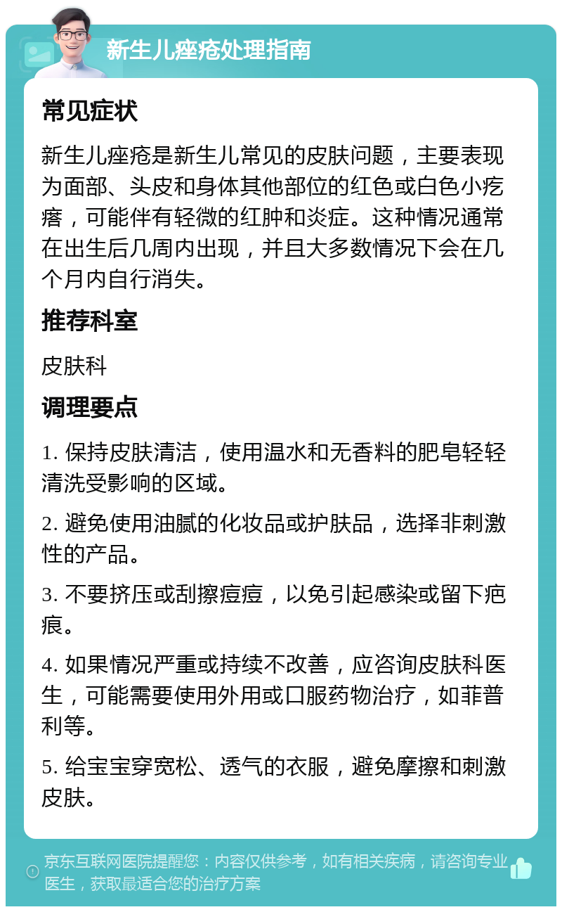 新生儿痤疮处理指南 常见症状 新生儿痤疮是新生儿常见的皮肤问题，主要表现为面部、头皮和身体其他部位的红色或白色小疙瘩，可能伴有轻微的红肿和炎症。这种情况通常在出生后几周内出现，并且大多数情况下会在几个月内自行消失。 推荐科室 皮肤科 调理要点 1. 保持皮肤清洁，使用温水和无香料的肥皂轻轻清洗受影响的区域。 2. 避免使用油腻的化妆品或护肤品，选择非刺激性的产品。 3. 不要挤压或刮擦痘痘，以免引起感染或留下疤痕。 4. 如果情况严重或持续不改善，应咨询皮肤科医生，可能需要使用外用或口服药物治疗，如菲普利等。 5. 给宝宝穿宽松、透气的衣服，避免摩擦和刺激皮肤。