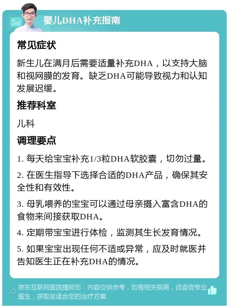 婴儿DHA补充指南 常见症状 新生儿在满月后需要适量补充DHA，以支持大脑和视网膜的发育。缺乏DHA可能导致视力和认知发展迟缓。 推荐科室 儿科 调理要点 1. 每天给宝宝补充1/3粒DHA软胶囊，切勿过量。 2. 在医生指导下选择合适的DHA产品，确保其安全性和有效性。 3. 母乳喂养的宝宝可以通过母亲摄入富含DHA的食物来间接获取DHA。 4. 定期带宝宝进行体检，监测其生长发育情况。 5. 如果宝宝出现任何不适或异常，应及时就医并告知医生正在补充DHA的情况。