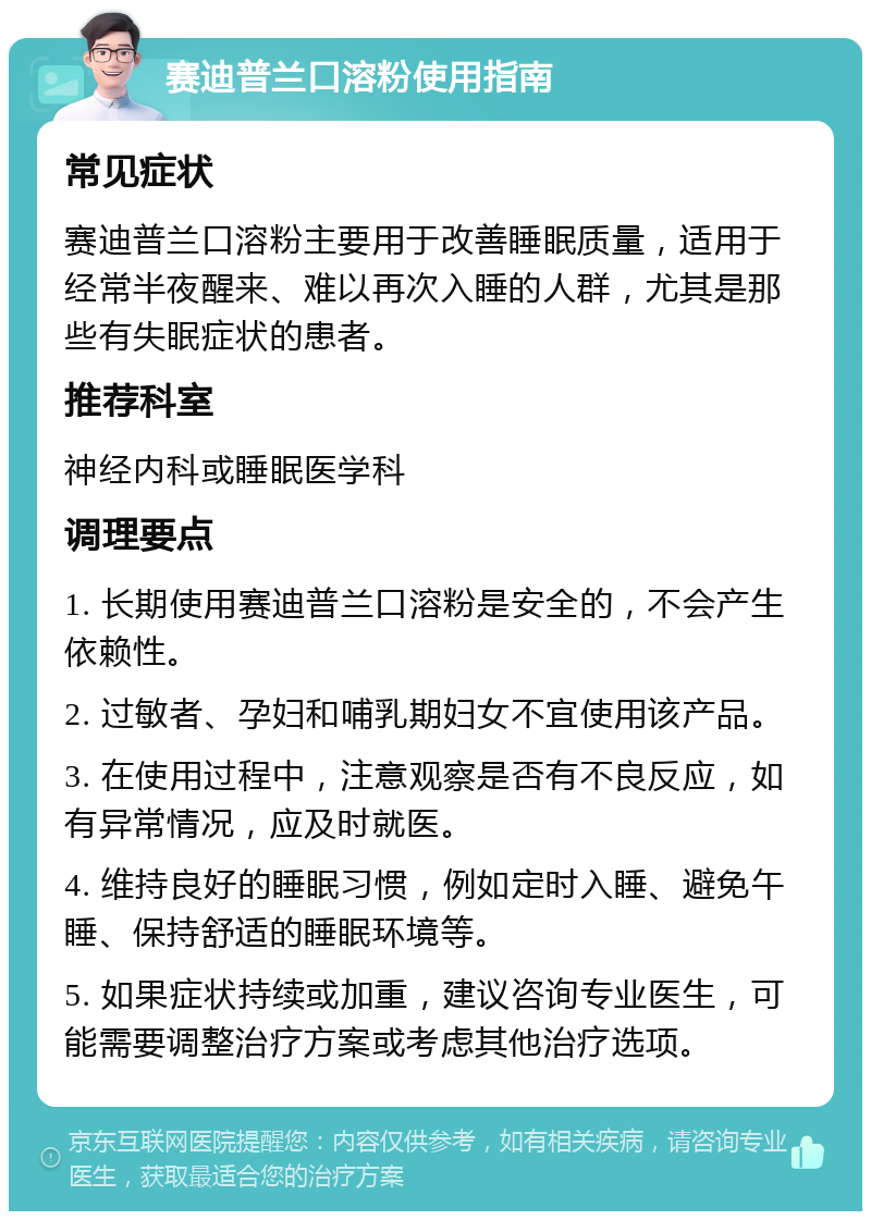 赛迪普兰口溶粉使用指南 常见症状 赛迪普兰口溶粉主要用于改善睡眠质量，适用于经常半夜醒来、难以再次入睡的人群，尤其是那些有失眠症状的患者。 推荐科室 神经内科或睡眠医学科 调理要点 1. 长期使用赛迪普兰口溶粉是安全的，不会产生依赖性。 2. 过敏者、孕妇和哺乳期妇女不宜使用该产品。 3. 在使用过程中，注意观察是否有不良反应，如有异常情况，应及时就医。 4. 维持良好的睡眠习惯，例如定时入睡、避免午睡、保持舒适的睡眠环境等。 5. 如果症状持续或加重，建议咨询专业医生，可能需要调整治疗方案或考虑其他治疗选项。