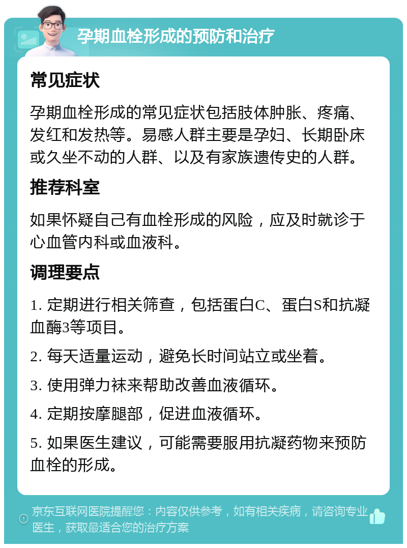 孕期血栓形成的预防和治疗 常见症状 孕期血栓形成的常见症状包括肢体肿胀、疼痛、发红和发热等。易感人群主要是孕妇、长期卧床或久坐不动的人群、以及有家族遗传史的人群。 推荐科室 如果怀疑自己有血栓形成的风险，应及时就诊于心血管内科或血液科。 调理要点 1. 定期进行相关筛查，包括蛋白C、蛋白S和抗凝血酶3等项目。 2. 每天适量运动，避免长时间站立或坐着。 3. 使用弹力袜来帮助改善血液循环。 4. 定期按摩腿部，促进血液循环。 5. 如果医生建议，可能需要服用抗凝药物来预防血栓的形成。