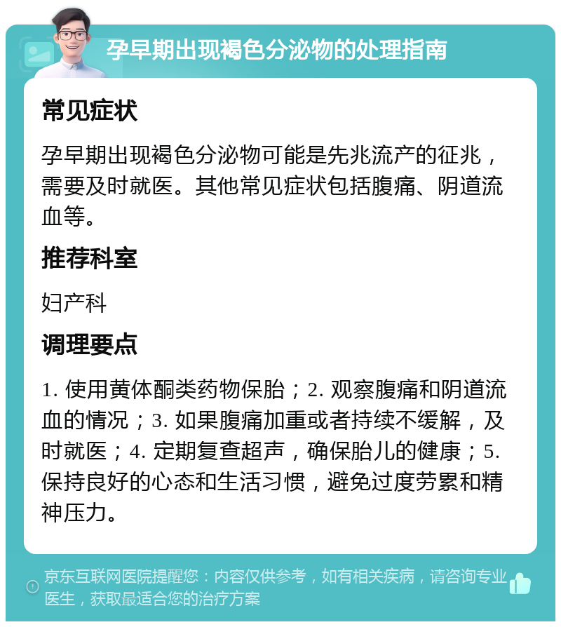 孕早期出现褐色分泌物的处理指南 常见症状 孕早期出现褐色分泌物可能是先兆流产的征兆，需要及时就医。其他常见症状包括腹痛、阴道流血等。 推荐科室 妇产科 调理要点 1. 使用黄体酮类药物保胎；2. 观察腹痛和阴道流血的情况；3. 如果腹痛加重或者持续不缓解，及时就医；4. 定期复查超声，确保胎儿的健康；5. 保持良好的心态和生活习惯，避免过度劳累和精神压力。