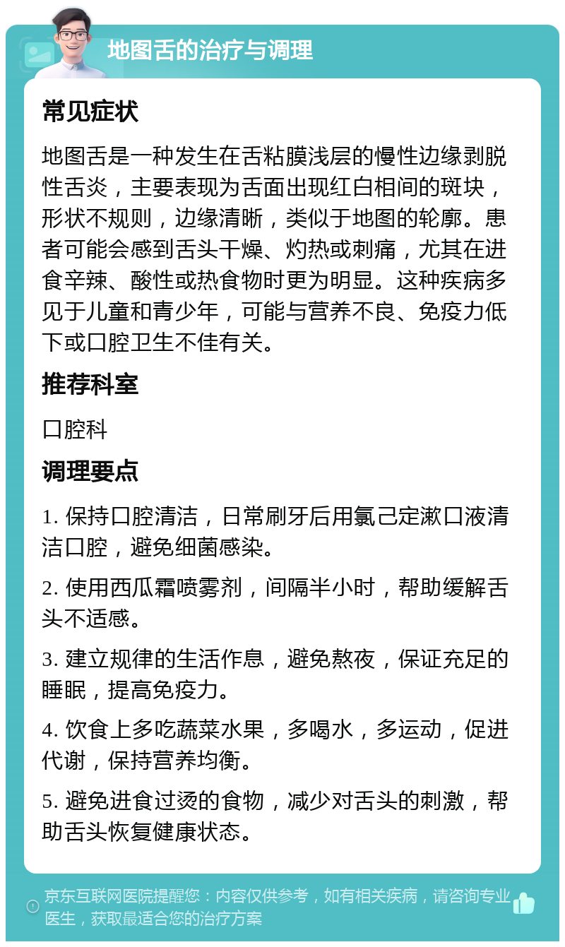 地图舌的治疗与调理 常见症状 地图舌是一种发生在舌粘膜浅层的慢性边缘剥脱性舌炎，主要表现为舌面出现红白相间的斑块，形状不规则，边缘清晰，类似于地图的轮廓。患者可能会感到舌头干燥、灼热或刺痛，尤其在进食辛辣、酸性或热食物时更为明显。这种疾病多见于儿童和青少年，可能与营养不良、免疫力低下或口腔卫生不佳有关。 推荐科室 口腔科 调理要点 1. 保持口腔清洁，日常刷牙后用氯己定漱口液清洁口腔，避免细菌感染。 2. 使用西瓜霜喷雾剂，间隔半小时，帮助缓解舌头不适感。 3. 建立规律的生活作息，避免熬夜，保证充足的睡眠，提高免疫力。 4. 饮食上多吃蔬菜水果，多喝水，多运动，促进代谢，保持营养均衡。 5. 避免进食过烫的食物，减少对舌头的刺激，帮助舌头恢复健康状态。