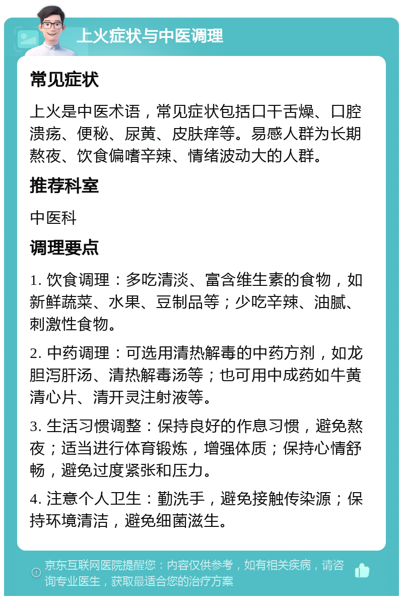 上火症状与中医调理 常见症状 上火是中医术语，常见症状包括口干舌燥、口腔溃疡、便秘、尿黄、皮肤痒等。易感人群为长期熬夜、饮食偏嗜辛辣、情绪波动大的人群。 推荐科室 中医科 调理要点 1. 饮食调理：多吃清淡、富含维生素的食物，如新鲜蔬菜、水果、豆制品等；少吃辛辣、油腻、刺激性食物。 2. 中药调理：可选用清热解毒的中药方剂，如龙胆泻肝汤、清热解毒汤等；也可用中成药如牛黄清心片、清开灵注射液等。 3. 生活习惯调整：保持良好的作息习惯，避免熬夜；适当进行体育锻炼，增强体质；保持心情舒畅，避免过度紧张和压力。 4. 注意个人卫生：勤洗手，避免接触传染源；保持环境清洁，避免细菌滋生。