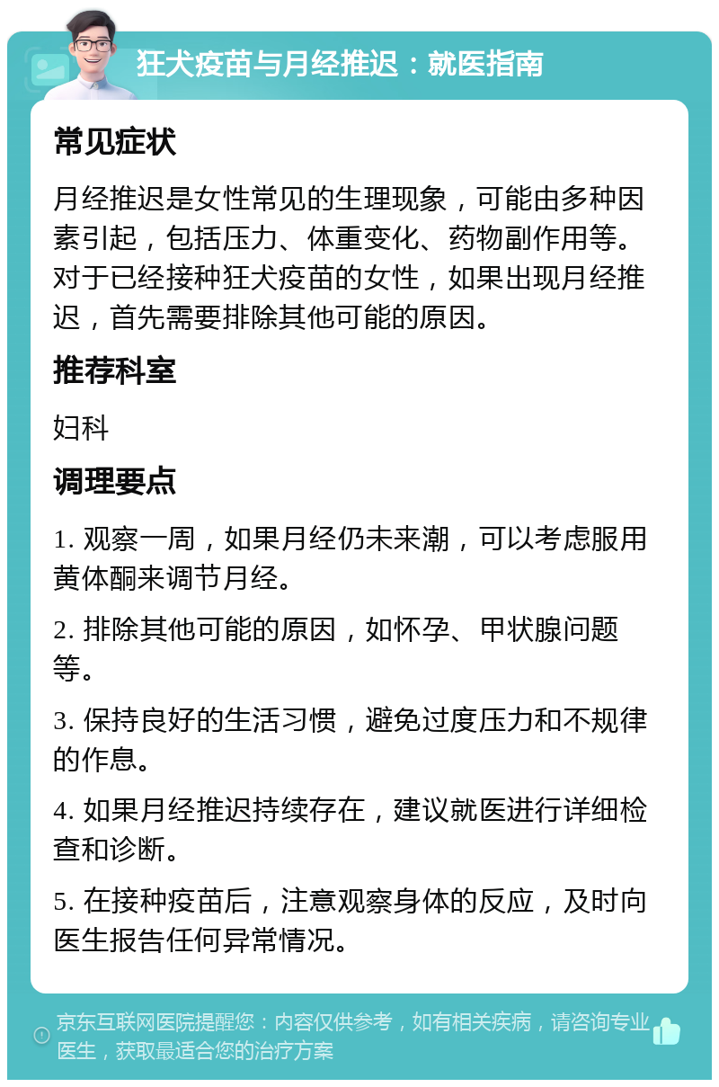 狂犬疫苗与月经推迟：就医指南 常见症状 月经推迟是女性常见的生理现象，可能由多种因素引起，包括压力、体重变化、药物副作用等。对于已经接种狂犬疫苗的女性，如果出现月经推迟，首先需要排除其他可能的原因。 推荐科室 妇科 调理要点 1. 观察一周，如果月经仍未来潮，可以考虑服用黄体酮来调节月经。 2. 排除其他可能的原因，如怀孕、甲状腺问题等。 3. 保持良好的生活习惯，避免过度压力和不规律的作息。 4. 如果月经推迟持续存在，建议就医进行详细检查和诊断。 5. 在接种疫苗后，注意观察身体的反应，及时向医生报告任何异常情况。