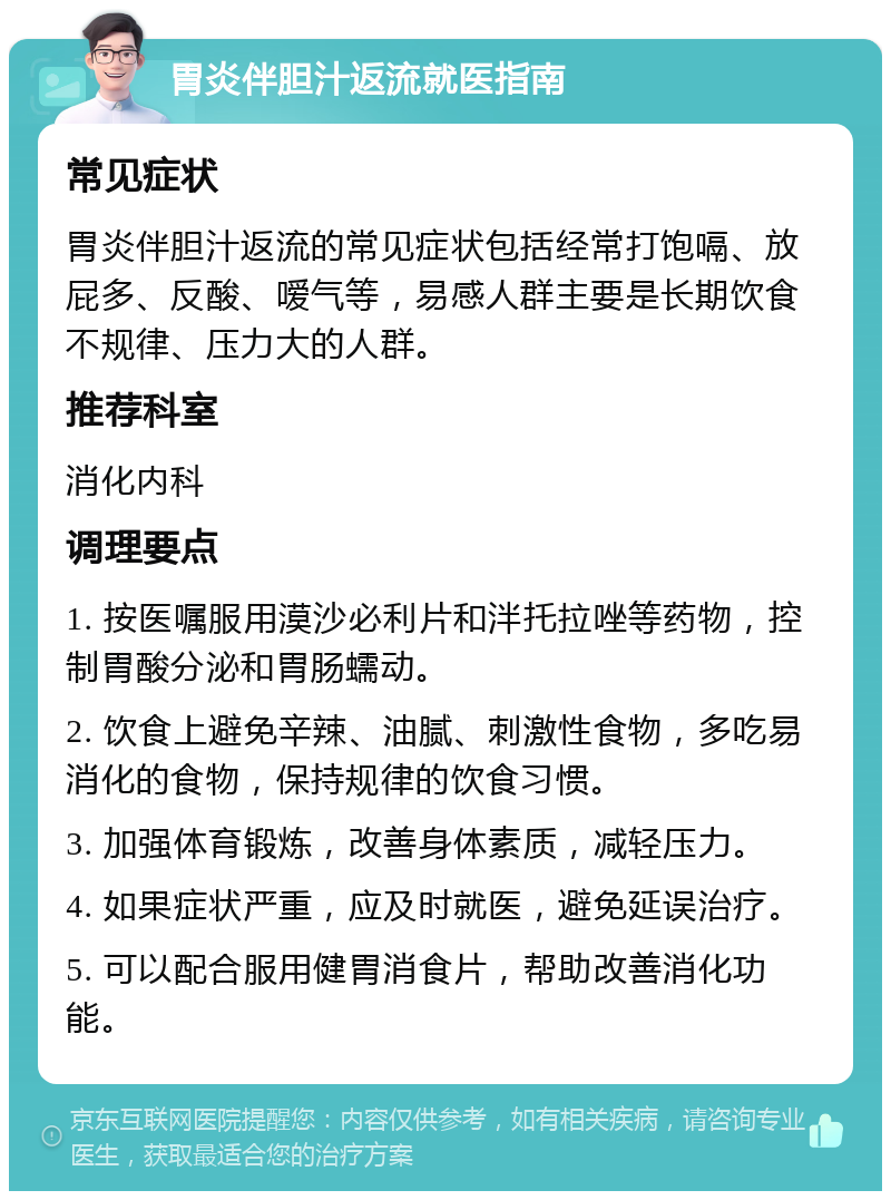 胃炎伴胆汁返流就医指南 常见症状 胃炎伴胆汁返流的常见症状包括经常打饱嗝、放屁多、反酸、嗳气等，易感人群主要是长期饮食不规律、压力大的人群。 推荐科室 消化内科 调理要点 1. 按医嘱服用漠沙必利片和泮托拉唑等药物，控制胃酸分泌和胃肠蠕动。 2. 饮食上避免辛辣、油腻、刺激性食物，多吃易消化的食物，保持规律的饮食习惯。 3. 加强体育锻炼，改善身体素质，减轻压力。 4. 如果症状严重，应及时就医，避免延误治疗。 5. 可以配合服用健胃消食片，帮助改善消化功能。