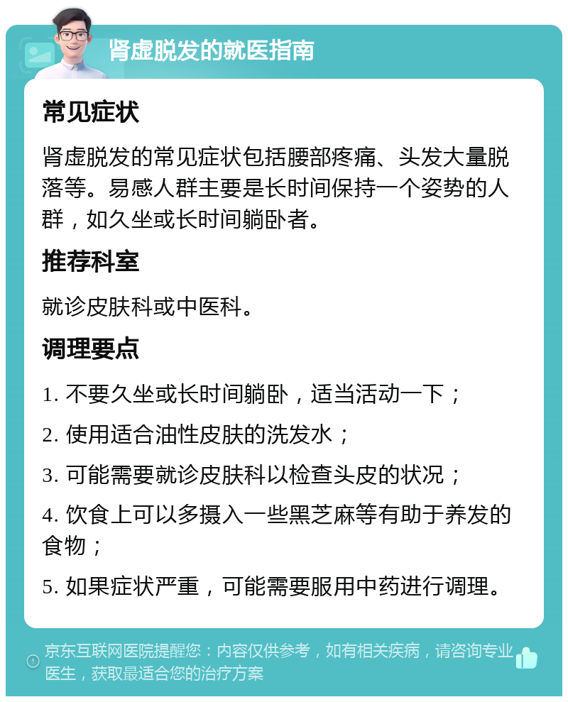 肾虚脱发的就医指南 常见症状 肾虚脱发的常见症状包括腰部疼痛、头发大量脱落等。易感人群主要是长时间保持一个姿势的人群，如久坐或长时间躺卧者。 推荐科室 就诊皮肤科或中医科。 调理要点 1. 不要久坐或长时间躺卧，适当活动一下； 2. 使用适合油性皮肤的洗发水； 3. 可能需要就诊皮肤科以检查头皮的状况； 4. 饮食上可以多摄入一些黑芝麻等有助于养发的食物； 5. 如果症状严重，可能需要服用中药进行调理。