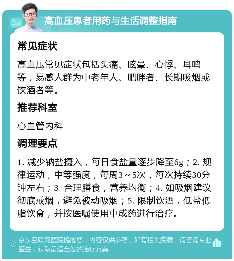 高血压患者用药与生活调整指南 常见症状 高血压常见症状包括头痛、眩晕、心悸、耳鸣等，易感人群为中老年人、肥胖者、长期吸烟或饮酒者等。 推荐科室 心血管内科 调理要点 1. 减少钠盐摄入，每日食盐量逐步降至6g；2. 规律运动，中等强度，每周3～5次，每次持续30分钟左右；3. 合理膳食，营养均衡；4. 如吸烟建议彻底戒烟，避免被动吸烟；5. 限制饮酒，低盐低脂饮食，并按医嘱使用中成药进行治疗。