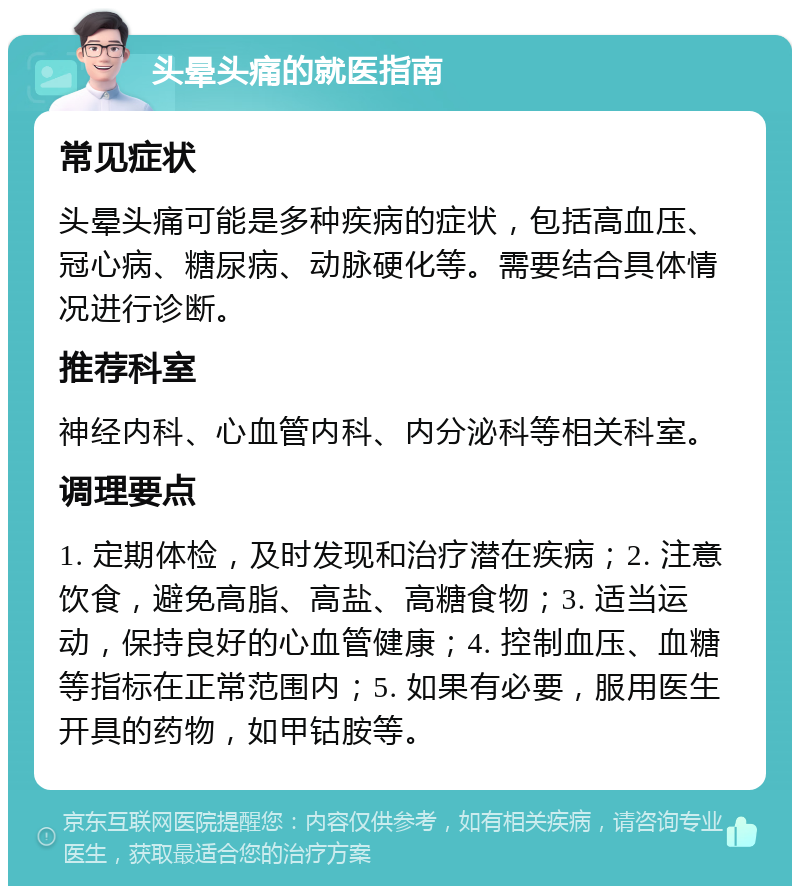 头晕头痛的就医指南 常见症状 头晕头痛可能是多种疾病的症状，包括高血压、冠心病、糖尿病、动脉硬化等。需要结合具体情况进行诊断。 推荐科室 神经内科、心血管内科、内分泌科等相关科室。 调理要点 1. 定期体检，及时发现和治疗潜在疾病；2. 注意饮食，避免高脂、高盐、高糖食物；3. 适当运动，保持良好的心血管健康；4. 控制血压、血糖等指标在正常范围内；5. 如果有必要，服用医生开具的药物，如甲钴胺等。