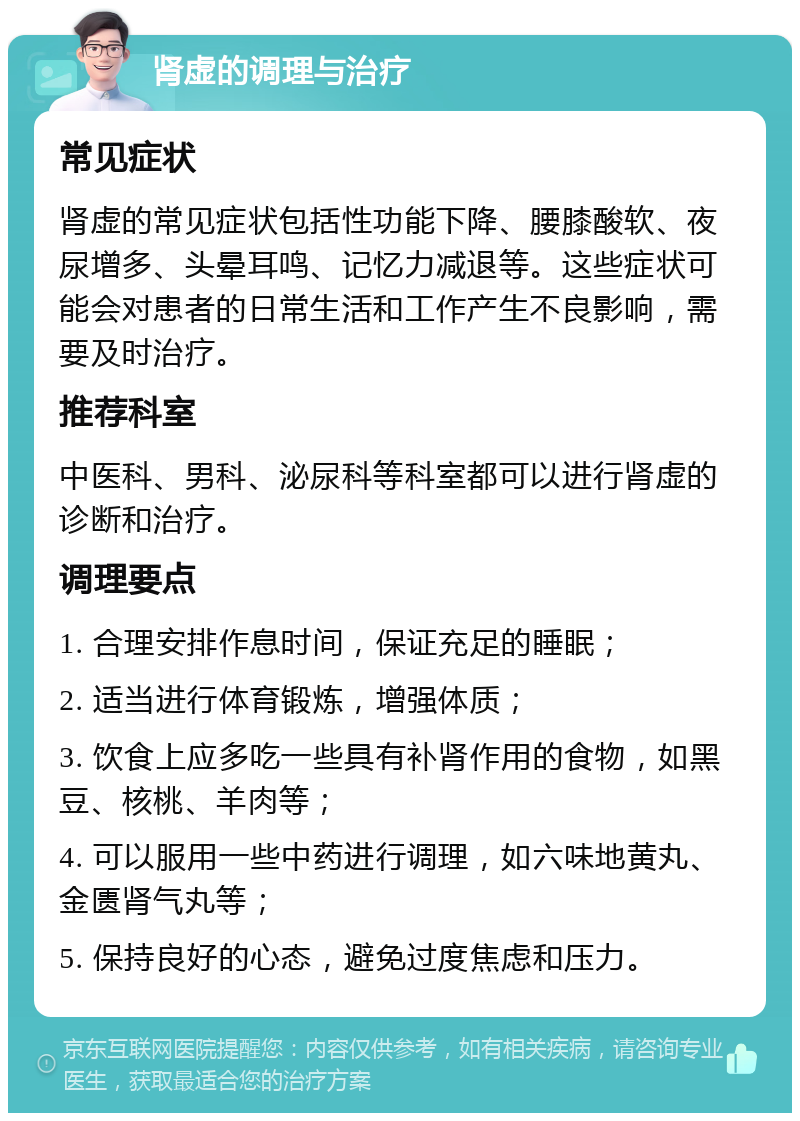 肾虚的调理与治疗 常见症状 肾虚的常见症状包括性功能下降、腰膝酸软、夜尿增多、头晕耳鸣、记忆力减退等。这些症状可能会对患者的日常生活和工作产生不良影响，需要及时治疗。 推荐科室 中医科、男科、泌尿科等科室都可以进行肾虚的诊断和治疗。 调理要点 1. 合理安排作息时间，保证充足的睡眠； 2. 适当进行体育锻炼，增强体质； 3. 饮食上应多吃一些具有补肾作用的食物，如黑豆、核桃、羊肉等； 4. 可以服用一些中药进行调理，如六味地黄丸、金匮肾气丸等； 5. 保持良好的心态，避免过度焦虑和压力。