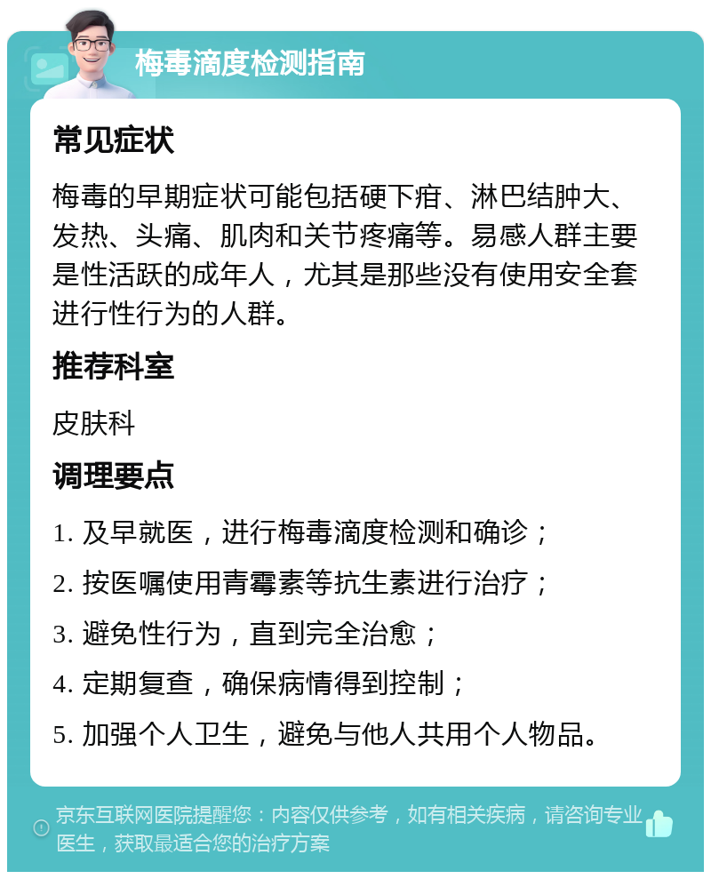 梅毒滴度检测指南 常见症状 梅毒的早期症状可能包括硬下疳、淋巴结肿大、发热、头痛、肌肉和关节疼痛等。易感人群主要是性活跃的成年人，尤其是那些没有使用安全套进行性行为的人群。 推荐科室 皮肤科 调理要点 1. 及早就医，进行梅毒滴度检测和确诊； 2. 按医嘱使用青霉素等抗生素进行治疗； 3. 避免性行为，直到完全治愈； 4. 定期复查，确保病情得到控制； 5. 加强个人卫生，避免与他人共用个人物品。