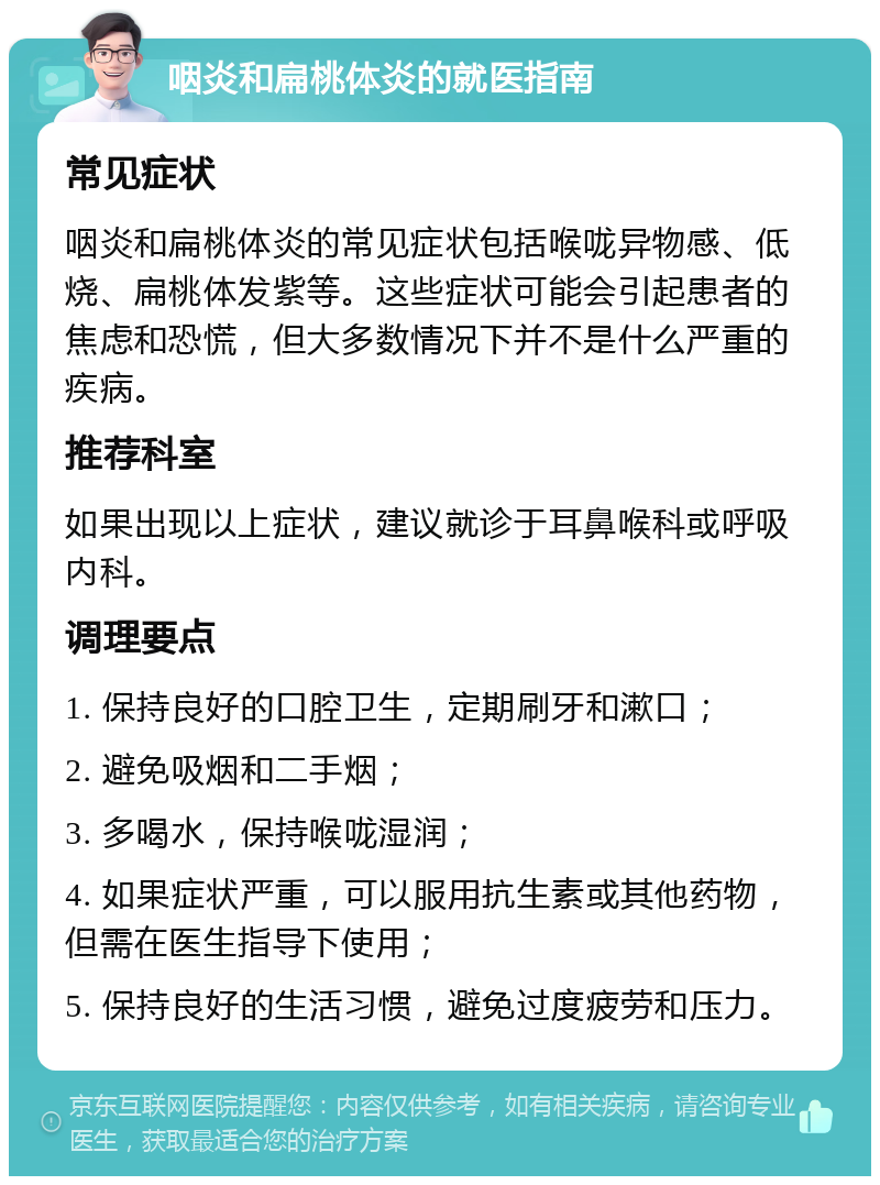 咽炎和扁桃体炎的就医指南 常见症状 咽炎和扁桃体炎的常见症状包括喉咙异物感、低烧、扁桃体发紫等。这些症状可能会引起患者的焦虑和恐慌，但大多数情况下并不是什么严重的疾病。 推荐科室 如果出现以上症状，建议就诊于耳鼻喉科或呼吸内科。 调理要点 1. 保持良好的口腔卫生，定期刷牙和漱口； 2. 避免吸烟和二手烟； 3. 多喝水，保持喉咙湿润； 4. 如果症状严重，可以服用抗生素或其他药物，但需在医生指导下使用； 5. 保持良好的生活习惯，避免过度疲劳和压力。