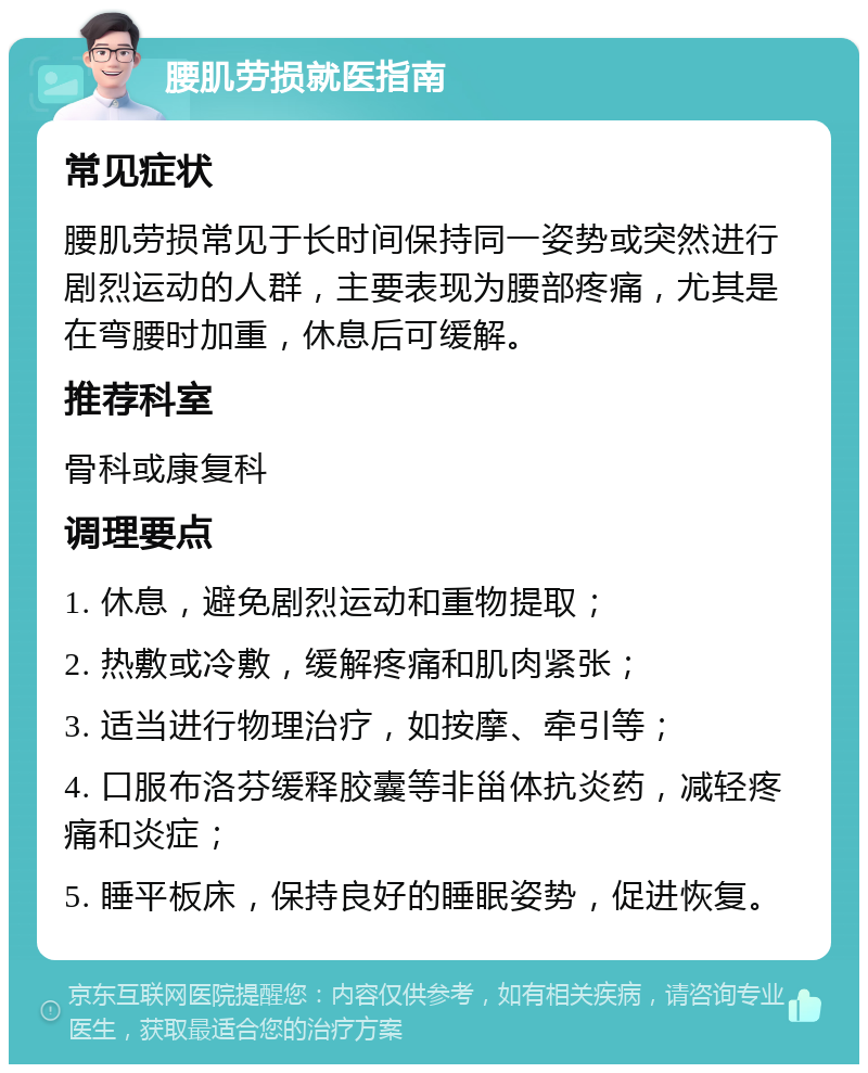 腰肌劳损就医指南 常见症状 腰肌劳损常见于长时间保持同一姿势或突然进行剧烈运动的人群，主要表现为腰部疼痛，尤其是在弯腰时加重，休息后可缓解。 推荐科室 骨科或康复科 调理要点 1. 休息，避免剧烈运动和重物提取； 2. 热敷或冷敷，缓解疼痛和肌肉紧张； 3. 适当进行物理治疗，如按摩、牵引等； 4. 口服布洛芬缓释胶囊等非甾体抗炎药，减轻疼痛和炎症； 5. 睡平板床，保持良好的睡眠姿势，促进恢复。