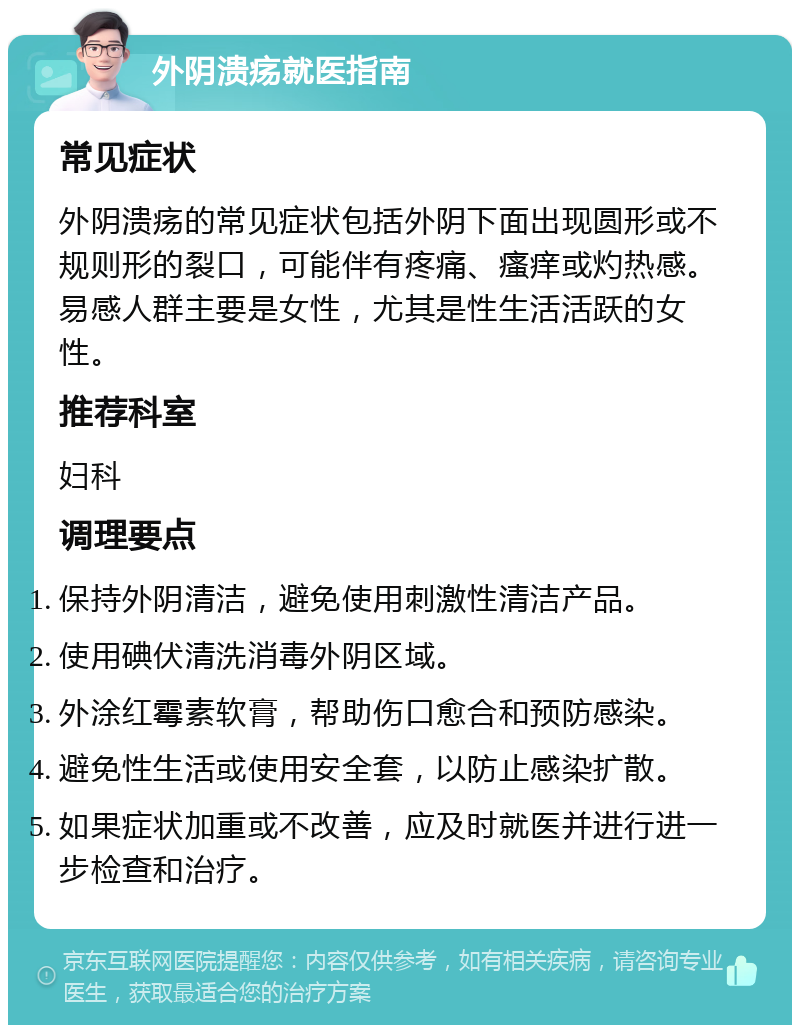 外阴溃疡就医指南 常见症状 外阴溃疡的常见症状包括外阴下面出现圆形或不规则形的裂口，可能伴有疼痛、瘙痒或灼热感。易感人群主要是女性，尤其是性生活活跃的女性。 推荐科室 妇科 调理要点 保持外阴清洁，避免使用刺激性清洁产品。 使用碘伏清洗消毒外阴区域。 外涂红霉素软膏，帮助伤口愈合和预防感染。 避免性生活或使用安全套，以防止感染扩散。 如果症状加重或不改善，应及时就医并进行进一步检查和治疗。