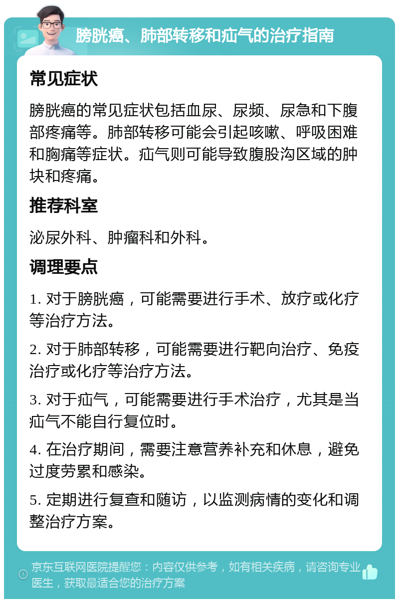 膀胱癌、肺部转移和疝气的治疗指南 常见症状 膀胱癌的常见症状包括血尿、尿频、尿急和下腹部疼痛等。肺部转移可能会引起咳嗽、呼吸困难和胸痛等症状。疝气则可能导致腹股沟区域的肿块和疼痛。 推荐科室 泌尿外科、肿瘤科和外科。 调理要点 1. 对于膀胱癌，可能需要进行手术、放疗或化疗等治疗方法。 2. 对于肺部转移，可能需要进行靶向治疗、免疫治疗或化疗等治疗方法。 3. 对于疝气，可能需要进行手术治疗，尤其是当疝气不能自行复位时。 4. 在治疗期间，需要注意营养补充和休息，避免过度劳累和感染。 5. 定期进行复查和随访，以监测病情的变化和调整治疗方案。