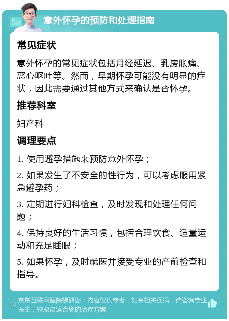 意外怀孕的预防和处理指南 常见症状 意外怀孕的常见症状包括月经延迟、乳房胀痛、恶心呕吐等。然而，早期怀孕可能没有明显的症状，因此需要通过其他方式来确认是否怀孕。 推荐科室 妇产科 调理要点 1. 使用避孕措施来预防意外怀孕； 2. 如果发生了不安全的性行为，可以考虑服用紧急避孕药； 3. 定期进行妇科检查，及时发现和处理任何问题； 4. 保持良好的生活习惯，包括合理饮食、适量运动和充足睡眠； 5. 如果怀孕，及时就医并接受专业的产前检查和指导。