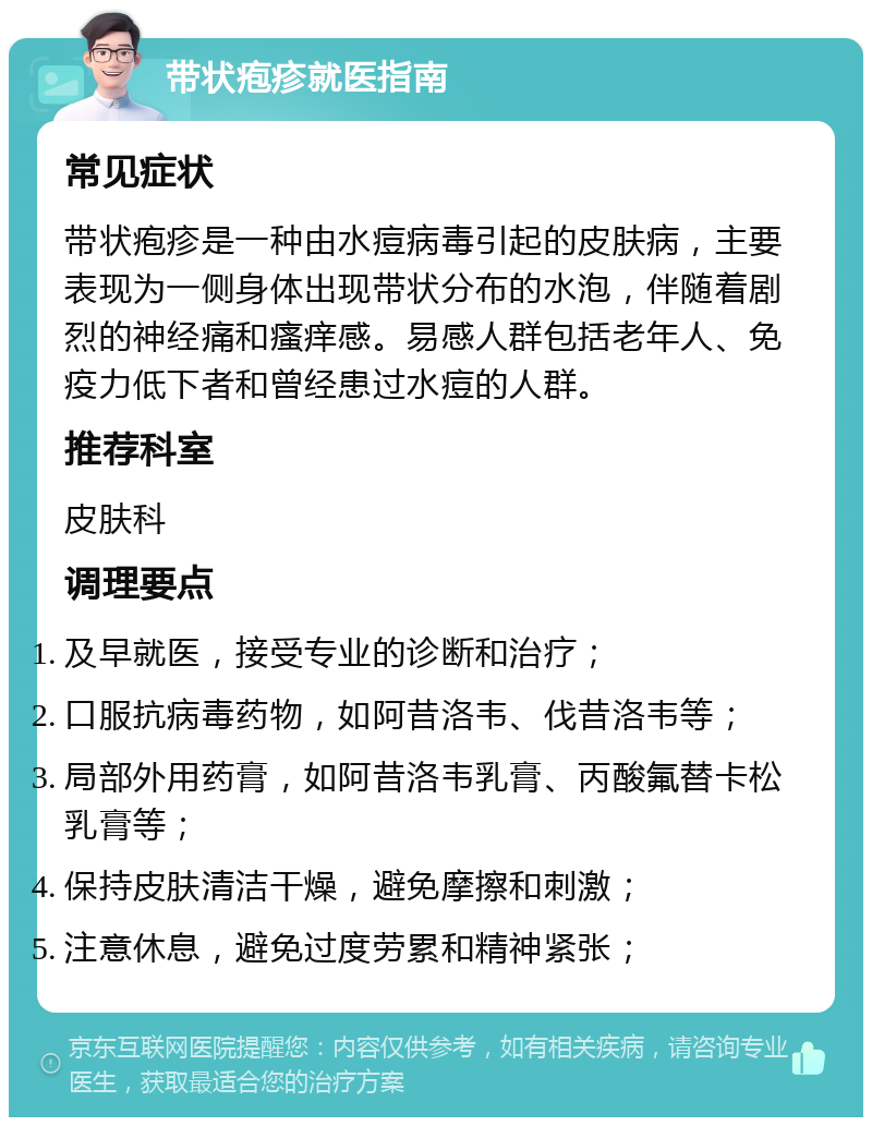 带状疱疹就医指南 常见症状 带状疱疹是一种由水痘病毒引起的皮肤病，主要表现为一侧身体出现带状分布的水泡，伴随着剧烈的神经痛和瘙痒感。易感人群包括老年人、免疫力低下者和曾经患过水痘的人群。 推荐科室 皮肤科 调理要点 及早就医，接受专业的诊断和治疗； 口服抗病毒药物，如阿昔洛韦、伐昔洛韦等； 局部外用药膏，如阿昔洛韦乳膏、丙酸氟替卡松乳膏等； 保持皮肤清洁干燥，避免摩擦和刺激； 注意休息，避免过度劳累和精神紧张；