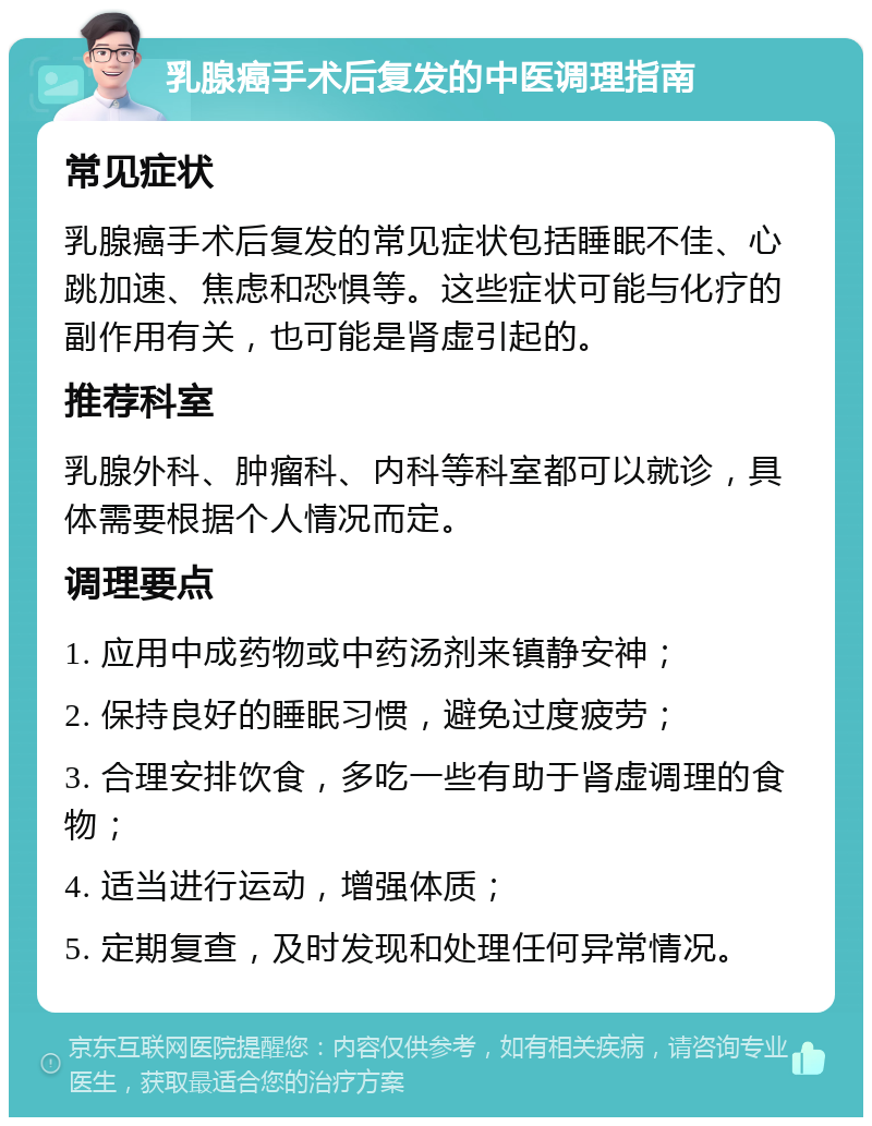 乳腺癌手术后复发的中医调理指南 常见症状 乳腺癌手术后复发的常见症状包括睡眠不佳、心跳加速、焦虑和恐惧等。这些症状可能与化疗的副作用有关，也可能是肾虚引起的。 推荐科室 乳腺外科、肿瘤科、内科等科室都可以就诊，具体需要根据个人情况而定。 调理要点 1. 应用中成药物或中药汤剂来镇静安神； 2. 保持良好的睡眠习惯，避免过度疲劳； 3. 合理安排饮食，多吃一些有助于肾虚调理的食物； 4. 适当进行运动，增强体质； 5. 定期复查，及时发现和处理任何异常情况。