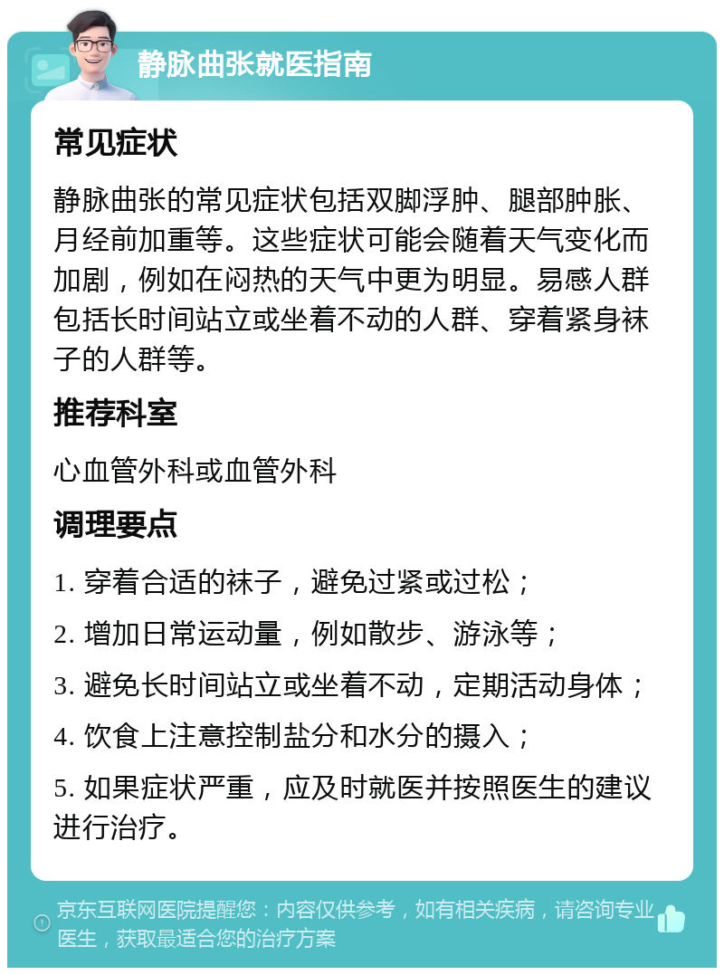 静脉曲张就医指南 常见症状 静脉曲张的常见症状包括双脚浮肿、腿部肿胀、月经前加重等。这些症状可能会随着天气变化而加剧，例如在闷热的天气中更为明显。易感人群包括长时间站立或坐着不动的人群、穿着紧身袜子的人群等。 推荐科室 心血管外科或血管外科 调理要点 1. 穿着合适的袜子，避免过紧或过松； 2. 增加日常运动量，例如散步、游泳等； 3. 避免长时间站立或坐着不动，定期活动身体； 4. 饮食上注意控制盐分和水分的摄入； 5. 如果症状严重，应及时就医并按照医生的建议进行治疗。