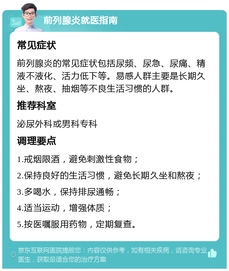 前列腺炎就医指南 常见症状 前列腺炎的常见症状包括尿频、尿急、尿痛、精液不液化、活力低下等。易感人群主要是长期久坐、熬夜、抽烟等不良生活习惯的人群。 推荐科室 泌尿外科或男科专科 调理要点 1.戒烟限酒，避免刺激性食物； 2.保持良好的生活习惯，避免长期久坐和熬夜； 3.多喝水，保持排尿通畅； 4.适当运动，增强体质； 5.按医嘱服用药物，定期复查。