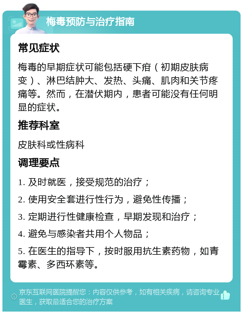 梅毒预防与治疗指南 常见症状 梅毒的早期症状可能包括硬下疳（初期皮肤病变）、淋巴结肿大、发热、头痛、肌肉和关节疼痛等。然而，在潜伏期内，患者可能没有任何明显的症状。 推荐科室 皮肤科或性病科 调理要点 1. 及时就医，接受规范的治疗； 2. 使用安全套进行性行为，避免性传播； 3. 定期进行性健康检查，早期发现和治疗； 4. 避免与感染者共用个人物品； 5. 在医生的指导下，按时服用抗生素药物，如青霉素、多西环素等。