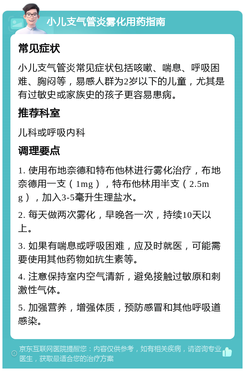 小儿支气管炎雾化用药指南 常见症状 小儿支气管炎常见症状包括咳嗽、喘息、呼吸困难、胸闷等，易感人群为2岁以下的儿童，尤其是有过敏史或家族史的孩子更容易患病。 推荐科室 儿科或呼吸内科 调理要点 1. 使用布地奈德和特布他林进行雾化治疗，布地奈德用一支（1mg），特布他林用半支（2.5mg），加入3-5毫升生理盐水。 2. 每天做两次雾化，早晚各一次，持续10天以上。 3. 如果有喘息或呼吸困难，应及时就医，可能需要使用其他药物如抗生素等。 4. 注意保持室内空气清新，避免接触过敏原和刺激性气体。 5. 加强营养，增强体质，预防感冒和其他呼吸道感染。