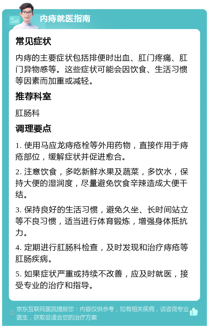 内痔就医指南 常见症状 内痔的主要症状包括排便时出血、肛门疼痛、肛门异物感等。这些症状可能会因饮食、生活习惯等因素而加重或减轻。 推荐科室 肛肠科 调理要点 1. 使用马应龙痔疮栓等外用药物，直接作用于痔疮部位，缓解症状并促进愈合。 2. 注意饮食，多吃新鲜水果及蔬菜，多饮水，保持大便的湿润度，尽量避免饮食辛辣造成大便干结。 3. 保持良好的生活习惯，避免久坐、长时间站立等不良习惯，适当进行体育锻炼，增强身体抵抗力。 4. 定期进行肛肠科检查，及时发现和治疗痔疮等肛肠疾病。 5. 如果症状严重或持续不改善，应及时就医，接受专业的治疗和指导。