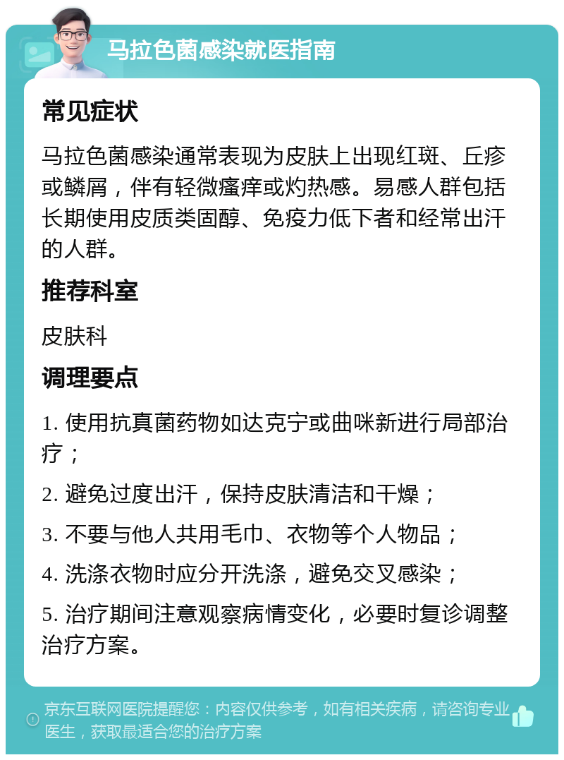 马拉色菌感染就医指南 常见症状 马拉色菌感染通常表现为皮肤上出现红斑、丘疹或鳞屑，伴有轻微瘙痒或灼热感。易感人群包括长期使用皮质类固醇、免疫力低下者和经常出汗的人群。 推荐科室 皮肤科 调理要点 1. 使用抗真菌药物如达克宁或曲咪新进行局部治疗； 2. 避免过度出汗，保持皮肤清洁和干燥； 3. 不要与他人共用毛巾、衣物等个人物品； 4. 洗涤衣物时应分开洗涤，避免交叉感染； 5. 治疗期间注意观察病情变化，必要时复诊调整治疗方案。