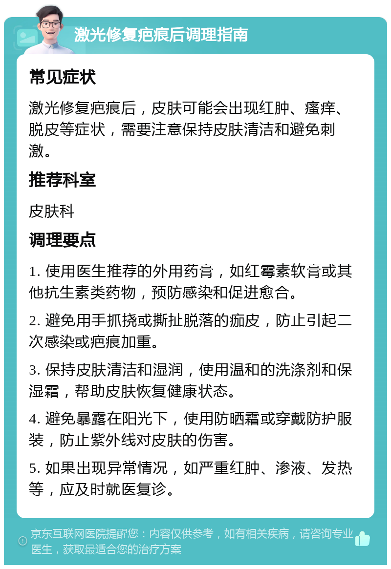 激光修复疤痕后调理指南 常见症状 激光修复疤痕后，皮肤可能会出现红肿、瘙痒、脱皮等症状，需要注意保持皮肤清洁和避免刺激。 推荐科室 皮肤科 调理要点 1. 使用医生推荐的外用药膏，如红霉素软膏或其他抗生素类药物，预防感染和促进愈合。 2. 避免用手抓挠或撕扯脱落的痂皮，防止引起二次感染或疤痕加重。 3. 保持皮肤清洁和湿润，使用温和的洗涤剂和保湿霜，帮助皮肤恢复健康状态。 4. 避免暴露在阳光下，使用防晒霜或穿戴防护服装，防止紫外线对皮肤的伤害。 5. 如果出现异常情况，如严重红肿、渗液、发热等，应及时就医复诊。