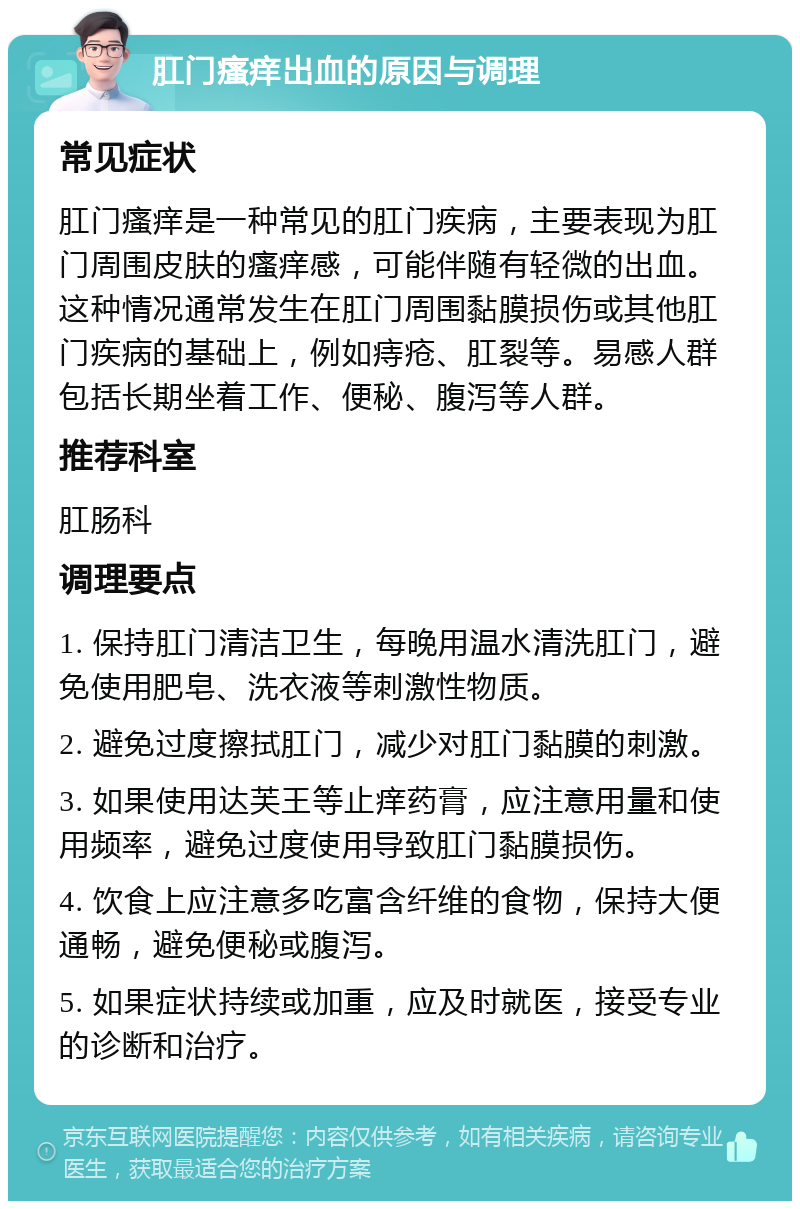 肛门瘙痒出血的原因与调理 常见症状 肛门瘙痒是一种常见的肛门疾病，主要表现为肛门周围皮肤的瘙痒感，可能伴随有轻微的出血。这种情况通常发生在肛门周围黏膜损伤或其他肛门疾病的基础上，例如痔疮、肛裂等。易感人群包括长期坐着工作、便秘、腹泻等人群。 推荐科室 肛肠科 调理要点 1. 保持肛门清洁卫生，每晚用温水清洗肛门，避免使用肥皂、洗衣液等刺激性物质。 2. 避免过度擦拭肛门，减少对肛门黏膜的刺激。 3. 如果使用达芙王等止痒药膏，应注意用量和使用频率，避免过度使用导致肛门黏膜损伤。 4. 饮食上应注意多吃富含纤维的食物，保持大便通畅，避免便秘或腹泻。 5. 如果症状持续或加重，应及时就医，接受专业的诊断和治疗。