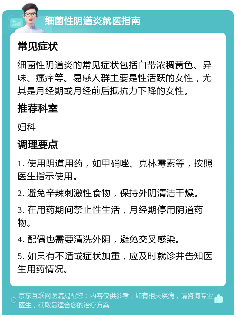 细菌性阴道炎就医指南 常见症状 细菌性阴道炎的常见症状包括白带浓稠黄色、异味、瘙痒等。易感人群主要是性活跃的女性，尤其是月经期或月经前后抵抗力下降的女性。 推荐科室 妇科 调理要点 1. 使用阴道用药，如甲硝唑、克林霉素等，按照医生指示使用。 2. 避免辛辣刺激性食物，保持外阴清洁干燥。 3. 在用药期间禁止性生活，月经期停用阴道药物。 4. 配偶也需要清洗外阴，避免交叉感染。 5. 如果有不适或症状加重，应及时就诊并告知医生用药情况。