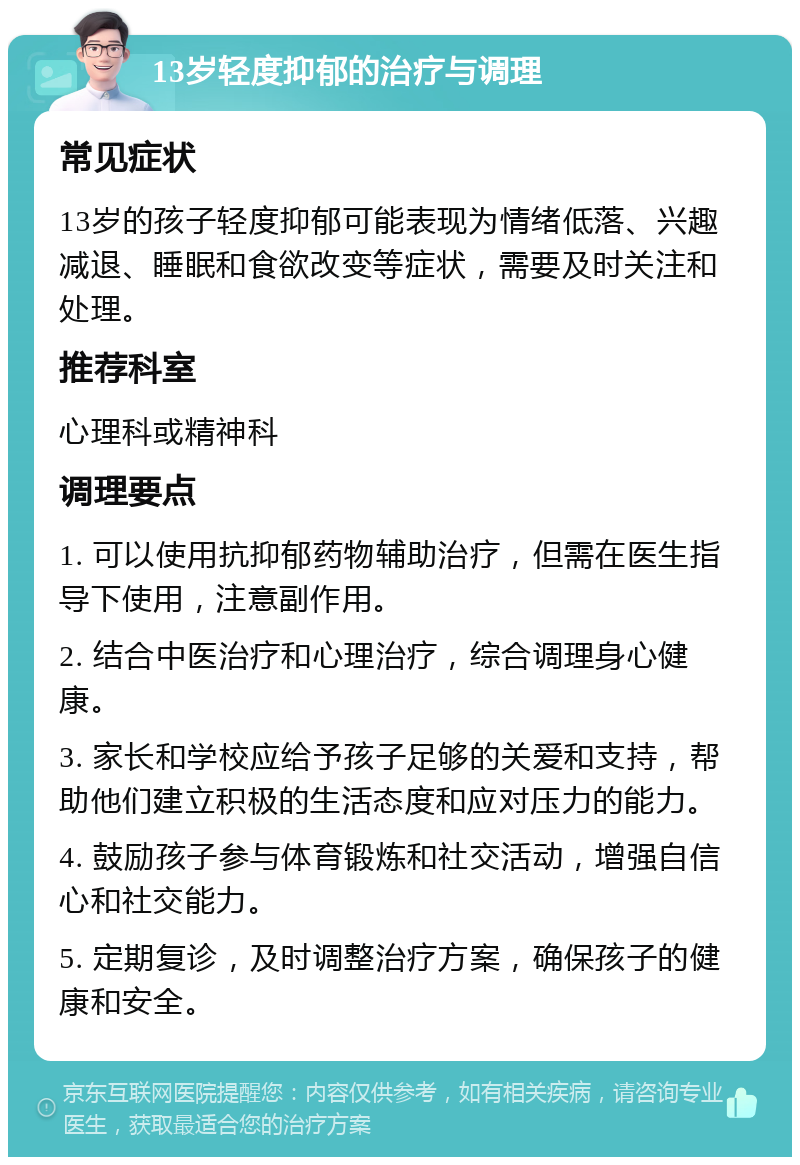 13岁轻度抑郁的治疗与调理 常见症状 13岁的孩子轻度抑郁可能表现为情绪低落、兴趣减退、睡眠和食欲改变等症状，需要及时关注和处理。 推荐科室 心理科或精神科 调理要点 1. 可以使用抗抑郁药物辅助治疗，但需在医生指导下使用，注意副作用。 2. 结合中医治疗和心理治疗，综合调理身心健康。 3. 家长和学校应给予孩子足够的关爱和支持，帮助他们建立积极的生活态度和应对压力的能力。 4. 鼓励孩子参与体育锻炼和社交活动，增强自信心和社交能力。 5. 定期复诊，及时调整治疗方案，确保孩子的健康和安全。