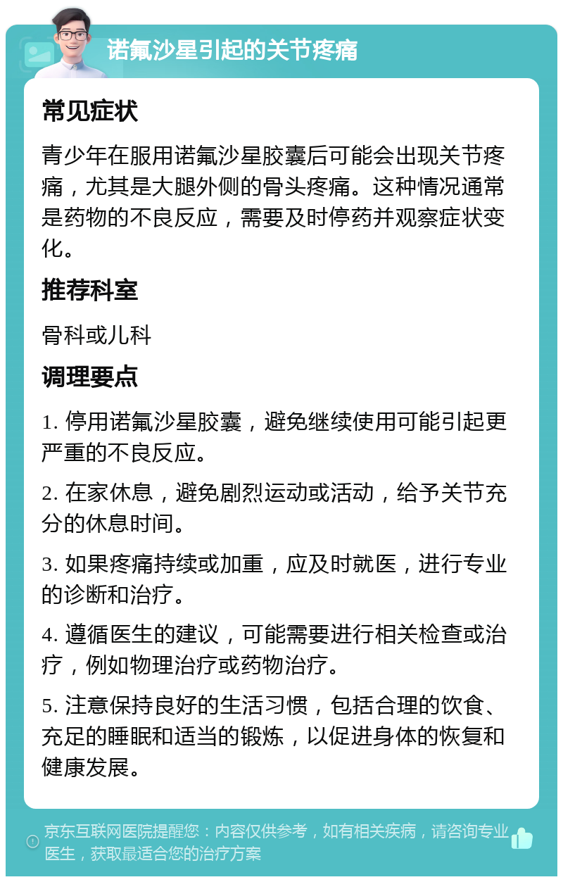 诺氟沙星引起的关节疼痛 常见症状 青少年在服用诺氟沙星胶囊后可能会出现关节疼痛，尤其是大腿外侧的骨头疼痛。这种情况通常是药物的不良反应，需要及时停药并观察症状变化。 推荐科室 骨科或儿科 调理要点 1. 停用诺氟沙星胶囊，避免继续使用可能引起更严重的不良反应。 2. 在家休息，避免剧烈运动或活动，给予关节充分的休息时间。 3. 如果疼痛持续或加重，应及时就医，进行专业的诊断和治疗。 4. 遵循医生的建议，可能需要进行相关检查或治疗，例如物理治疗或药物治疗。 5. 注意保持良好的生活习惯，包括合理的饮食、充足的睡眠和适当的锻炼，以促进身体的恢复和健康发展。