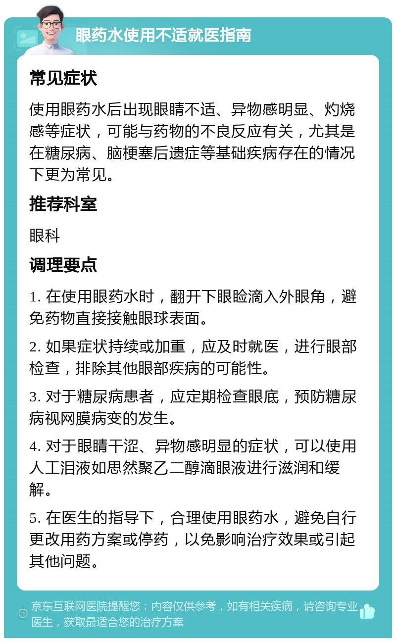 眼药水使用不适就医指南 常见症状 使用眼药水后出现眼睛不适、异物感明显、灼烧感等症状，可能与药物的不良反应有关，尤其是在糖尿病、脑梗塞后遗症等基础疾病存在的情况下更为常见。 推荐科室 眼科 调理要点 1. 在使用眼药水时，翻开下眼睑滴入外眼角，避免药物直接接触眼球表面。 2. 如果症状持续或加重，应及时就医，进行眼部检查，排除其他眼部疾病的可能性。 3. 对于糖尿病患者，应定期检查眼底，预防糖尿病视网膜病变的发生。 4. 对于眼睛干涩、异物感明显的症状，可以使用人工泪液如思然聚乙二醇滴眼液进行滋润和缓解。 5. 在医生的指导下，合理使用眼药水，避免自行更改用药方案或停药，以免影响治疗效果或引起其他问题。