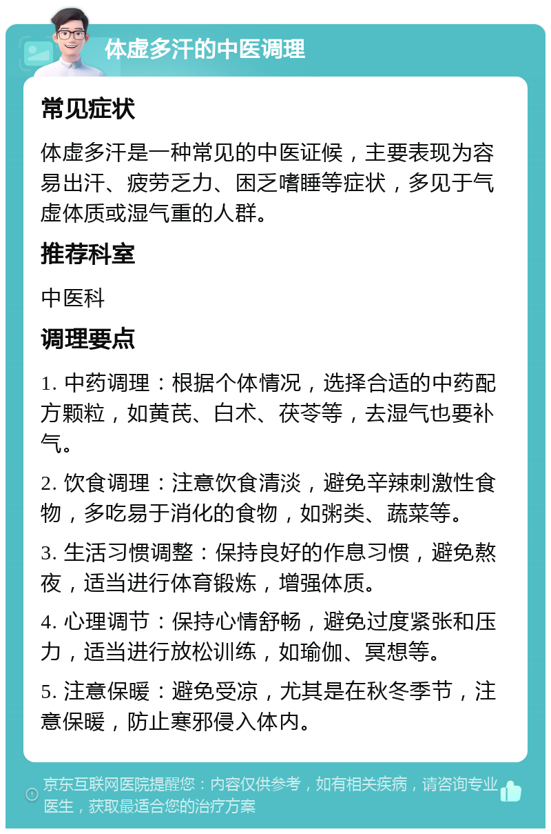 体虚多汗的中医调理 常见症状 体虚多汗是一种常见的中医证候，主要表现为容易出汗、疲劳乏力、困乏嗜睡等症状，多见于气虚体质或湿气重的人群。 推荐科室 中医科 调理要点 1. 中药调理：根据个体情况，选择合适的中药配方颗粒，如黄芪、白术、茯苓等，去湿气也要补气。 2. 饮食调理：注意饮食清淡，避免辛辣刺激性食物，多吃易于消化的食物，如粥类、蔬菜等。 3. 生活习惯调整：保持良好的作息习惯，避免熬夜，适当进行体育锻炼，增强体质。 4. 心理调节：保持心情舒畅，避免过度紧张和压力，适当进行放松训练，如瑜伽、冥想等。 5. 注意保暖：避免受凉，尤其是在秋冬季节，注意保暖，防止寒邪侵入体内。