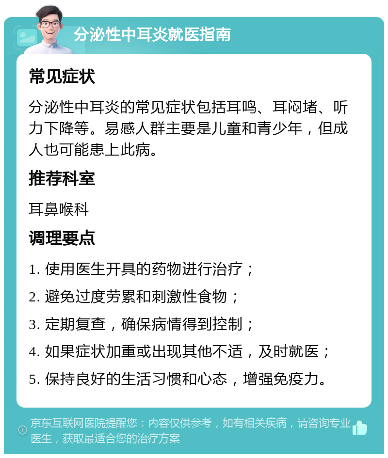 分泌性中耳炎就医指南 常见症状 分泌性中耳炎的常见症状包括耳鸣、耳闷堵、听力下降等。易感人群主要是儿童和青少年，但成人也可能患上此病。 推荐科室 耳鼻喉科 调理要点 1. 使用医生开具的药物进行治疗； 2. 避免过度劳累和刺激性食物； 3. 定期复查，确保病情得到控制； 4. 如果症状加重或出现其他不适，及时就医； 5. 保持良好的生活习惯和心态，增强免疫力。