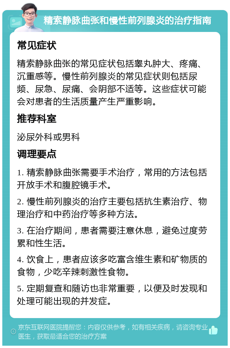 精索静脉曲张和慢性前列腺炎的治疗指南 常见症状 精索静脉曲张的常见症状包括睾丸肿大、疼痛、沉重感等。慢性前列腺炎的常见症状则包括尿频、尿急、尿痛、会阴部不适等。这些症状可能会对患者的生活质量产生严重影响。 推荐科室 泌尿外科或男科 调理要点 1. 精索静脉曲张需要手术治疗，常用的方法包括开放手术和腹腔镜手术。 2. 慢性前列腺炎的治疗主要包括抗生素治疗、物理治疗和中药治疗等多种方法。 3. 在治疗期间，患者需要注意休息，避免过度劳累和性生活。 4. 饮食上，患者应该多吃富含维生素和矿物质的食物，少吃辛辣刺激性食物。 5. 定期复查和随访也非常重要，以便及时发现和处理可能出现的并发症。