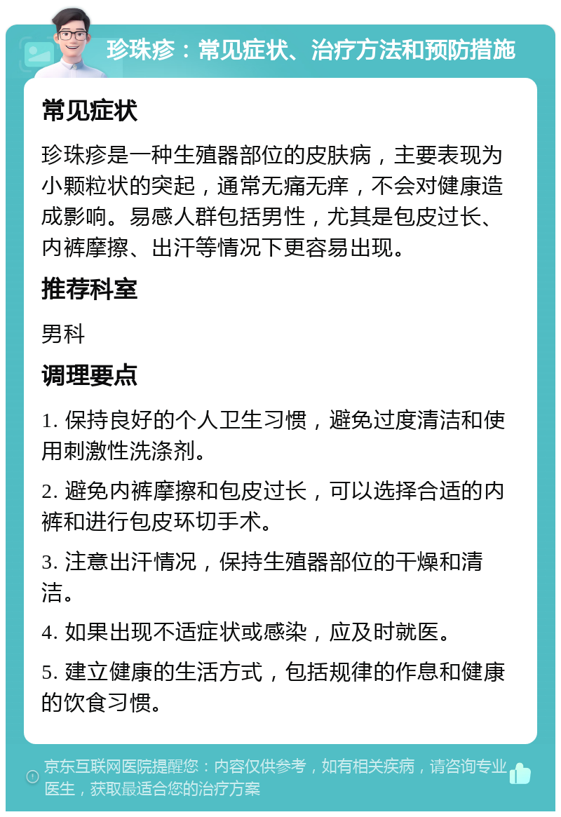 珍珠疹：常见症状、治疗方法和预防措施 常见症状 珍珠疹是一种生殖器部位的皮肤病，主要表现为小颗粒状的突起，通常无痛无痒，不会对健康造成影响。易感人群包括男性，尤其是包皮过长、内裤摩擦、出汗等情况下更容易出现。 推荐科室 男科 调理要点 1. 保持良好的个人卫生习惯，避免过度清洁和使用刺激性洗涤剂。 2. 避免内裤摩擦和包皮过长，可以选择合适的内裤和进行包皮环切手术。 3. 注意出汗情况，保持生殖器部位的干燥和清洁。 4. 如果出现不适症状或感染，应及时就医。 5. 建立健康的生活方式，包括规律的作息和健康的饮食习惯。