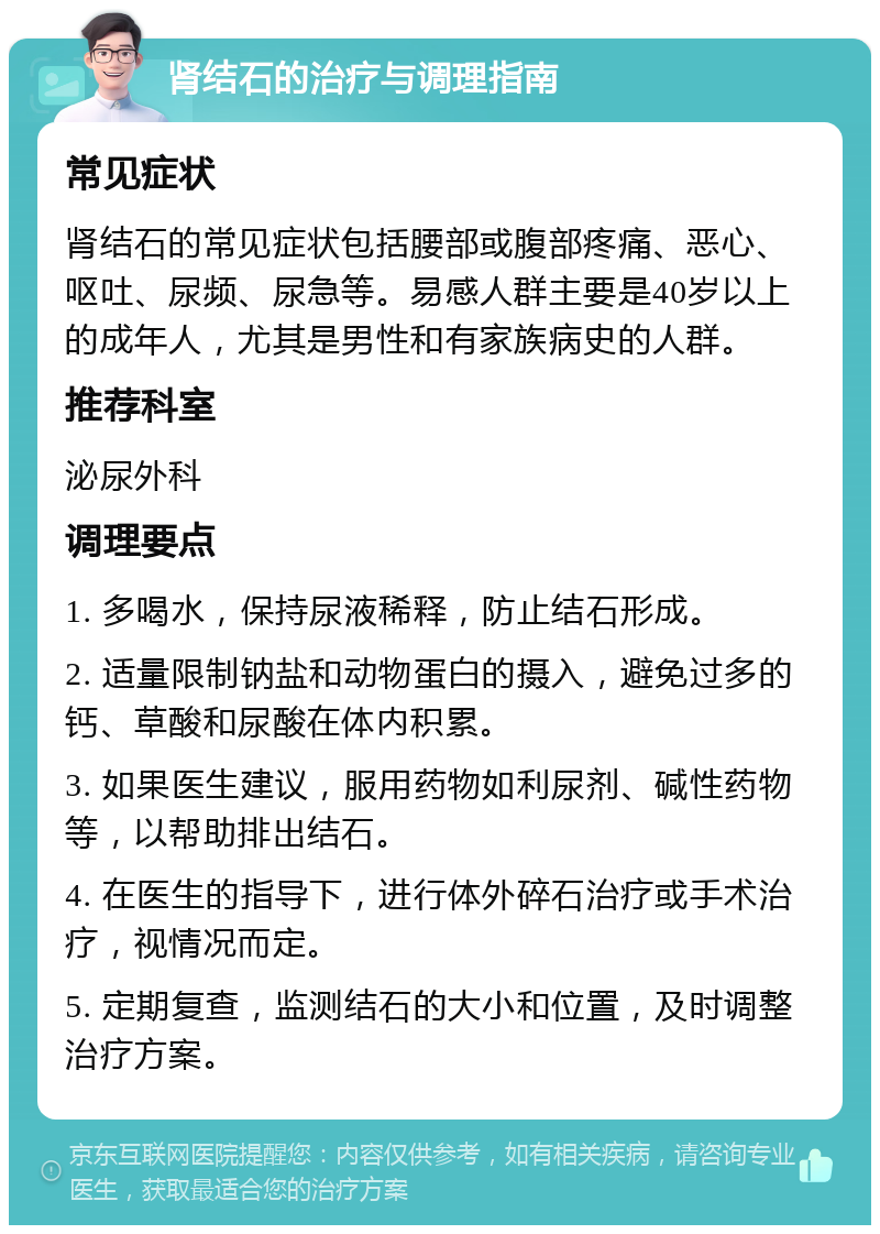 肾结石的治疗与调理指南 常见症状 肾结石的常见症状包括腰部或腹部疼痛、恶心、呕吐、尿频、尿急等。易感人群主要是40岁以上的成年人，尤其是男性和有家族病史的人群。 推荐科室 泌尿外科 调理要点 1. 多喝水，保持尿液稀释，防止结石形成。 2. 适量限制钠盐和动物蛋白的摄入，避免过多的钙、草酸和尿酸在体内积累。 3. 如果医生建议，服用药物如利尿剂、碱性药物等，以帮助排出结石。 4. 在医生的指导下，进行体外碎石治疗或手术治疗，视情况而定。 5. 定期复查，监测结石的大小和位置，及时调整治疗方案。